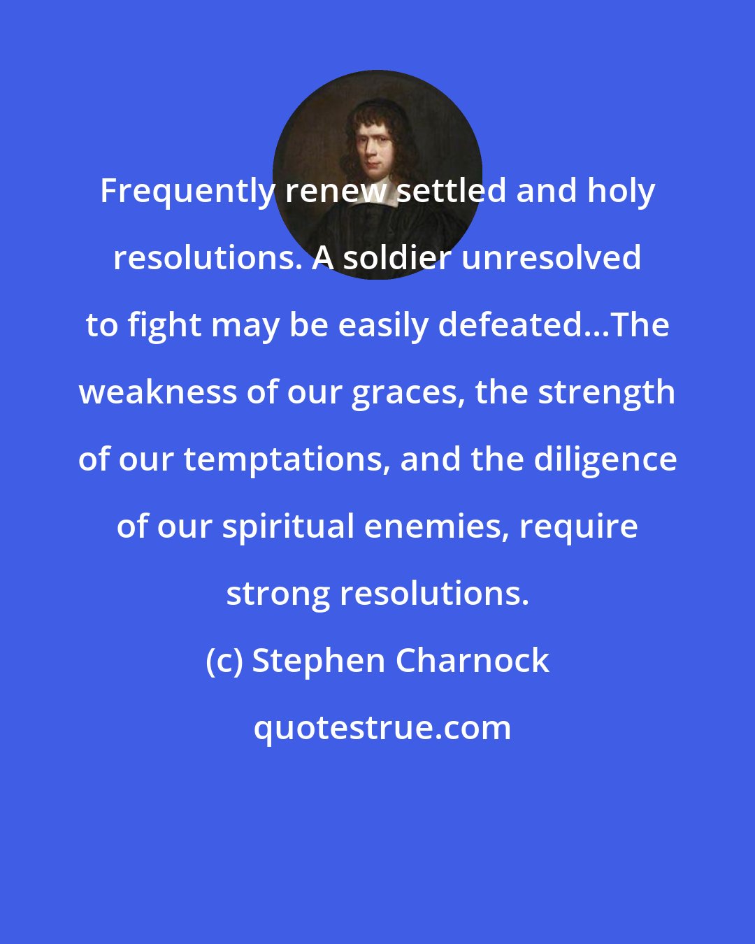 Stephen Charnock: Frequently renew settled and holy resolutions. A soldier unresolved to fight may be easily defeated...The weakness of our graces, the strength of our temptations, and the diligence of our spiritual enemies, require strong resolutions.