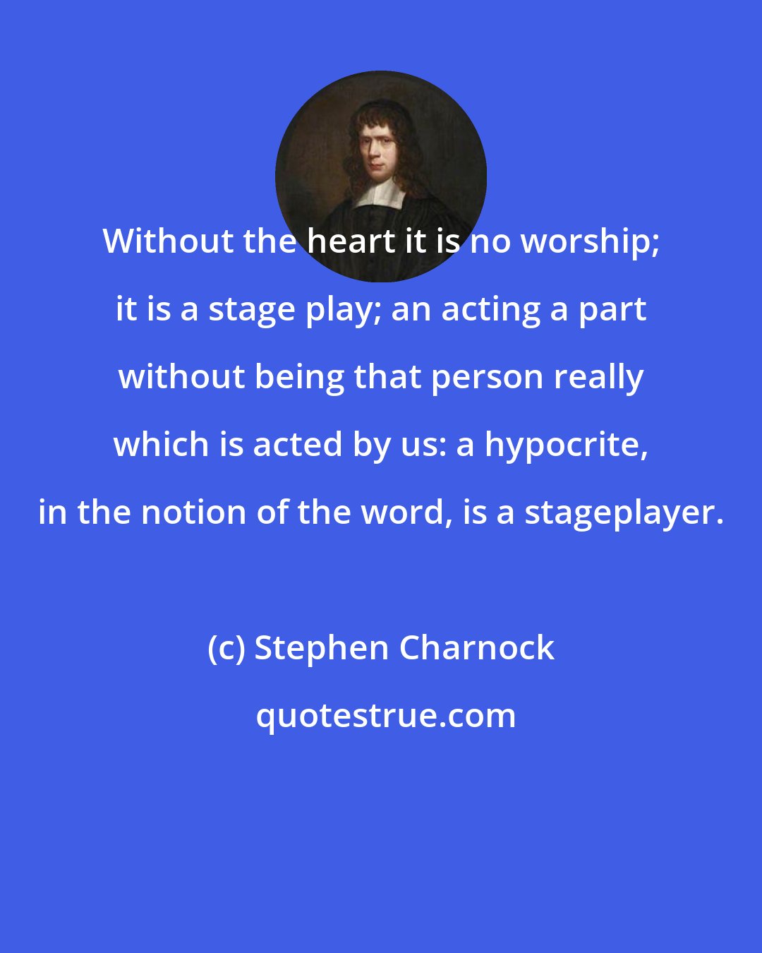 Stephen Charnock: Without the heart it is no worship; it is a stage play; an acting a part without being that person really which is acted by us: a hypocrite, in the notion of the word, is a stageplayer.