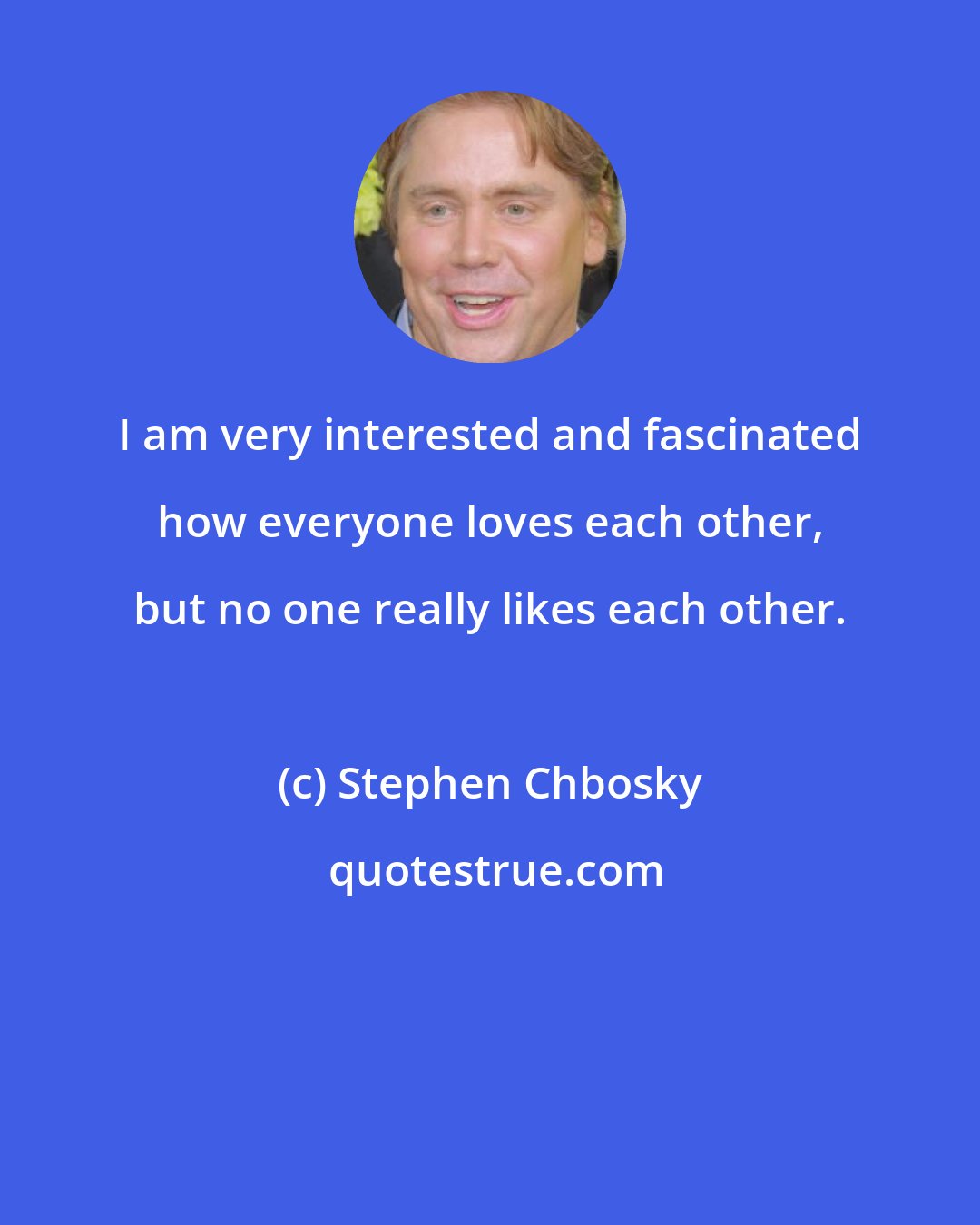 Stephen Chbosky: I am very interested and fascinated how everyone loves each other, but no one really likes each other.