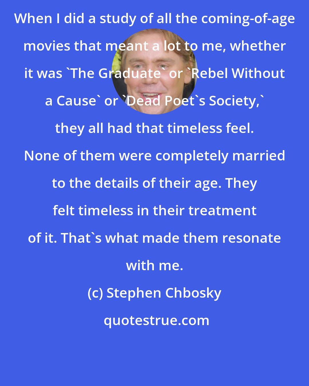 Stephen Chbosky: When I did a study of all the coming-of-age movies that meant a lot to me, whether it was 'The Graduate' or 'Rebel Without a Cause' or 'Dead Poet's Society,' they all had that timeless feel. None of them were completely married to the details of their age. They felt timeless in their treatment of it. That's what made them resonate with me.