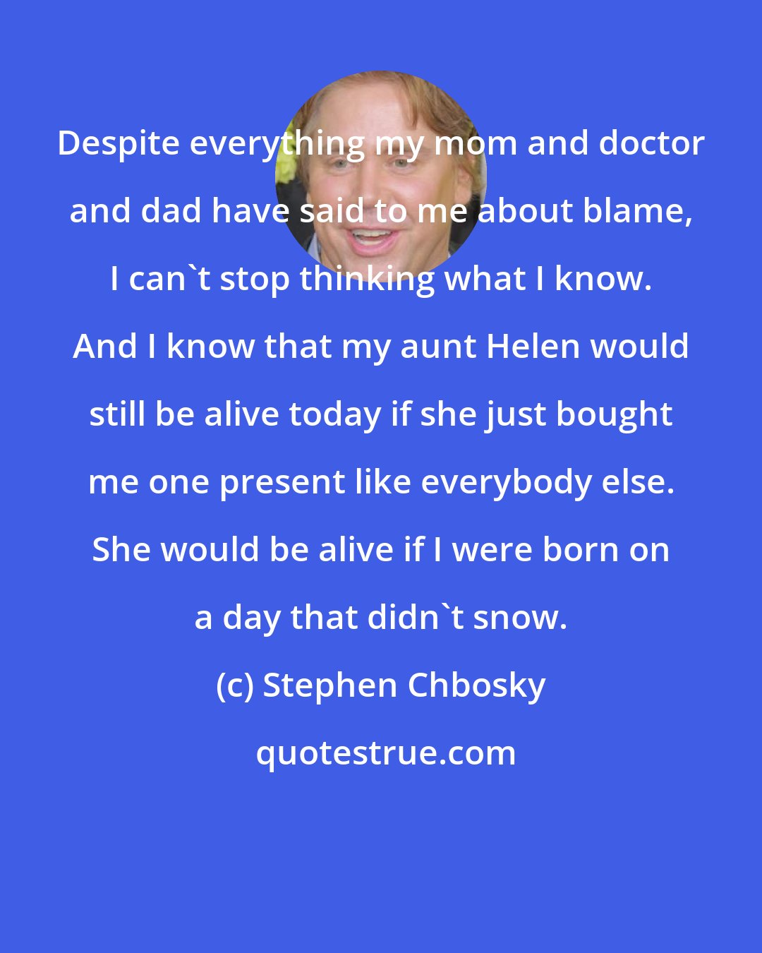 Stephen Chbosky: Despite everything my mom and doctor and dad have said to me about blame, I can't stop thinking what I know. And I know that my aunt Helen would still be alive today if she just bought me one present like everybody else. She would be alive if I were born on a day that didn't snow.