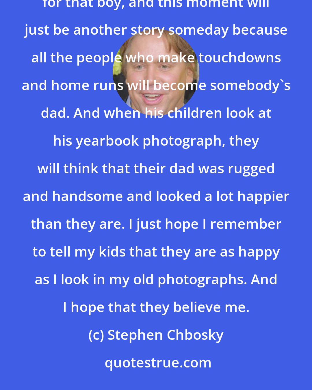 Stephen Chbosky: I look at the field, and I think about the boy who just made the touchdown. I think that these are the glory days for that boy, and this moment will just be another story someday because all the people who make touchdowns and home runs will become somebody's dad. And when his children look at his yearbook photograph, they will think that their dad was rugged and handsome and looked a lot happier than they are. I just hope I remember to tell my kids that they are as happy as I look in my old photographs. And I hope that they believe me.