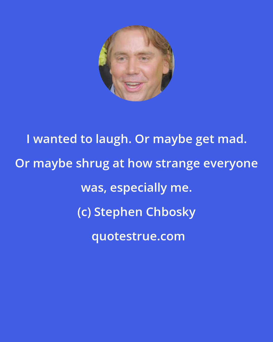 Stephen Chbosky: I wanted to laugh. Or maybe get mad. Or maybe shrug at how strange everyone was, especially me.