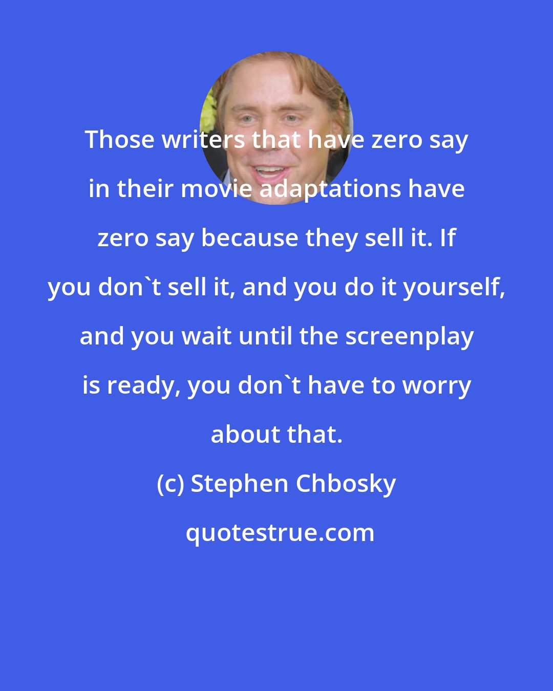 Stephen Chbosky: Those writers that have zero say in their movie adaptations have zero say because they sell it. If you don't sell it, and you do it yourself, and you wait until the screenplay is ready, you don't have to worry about that.