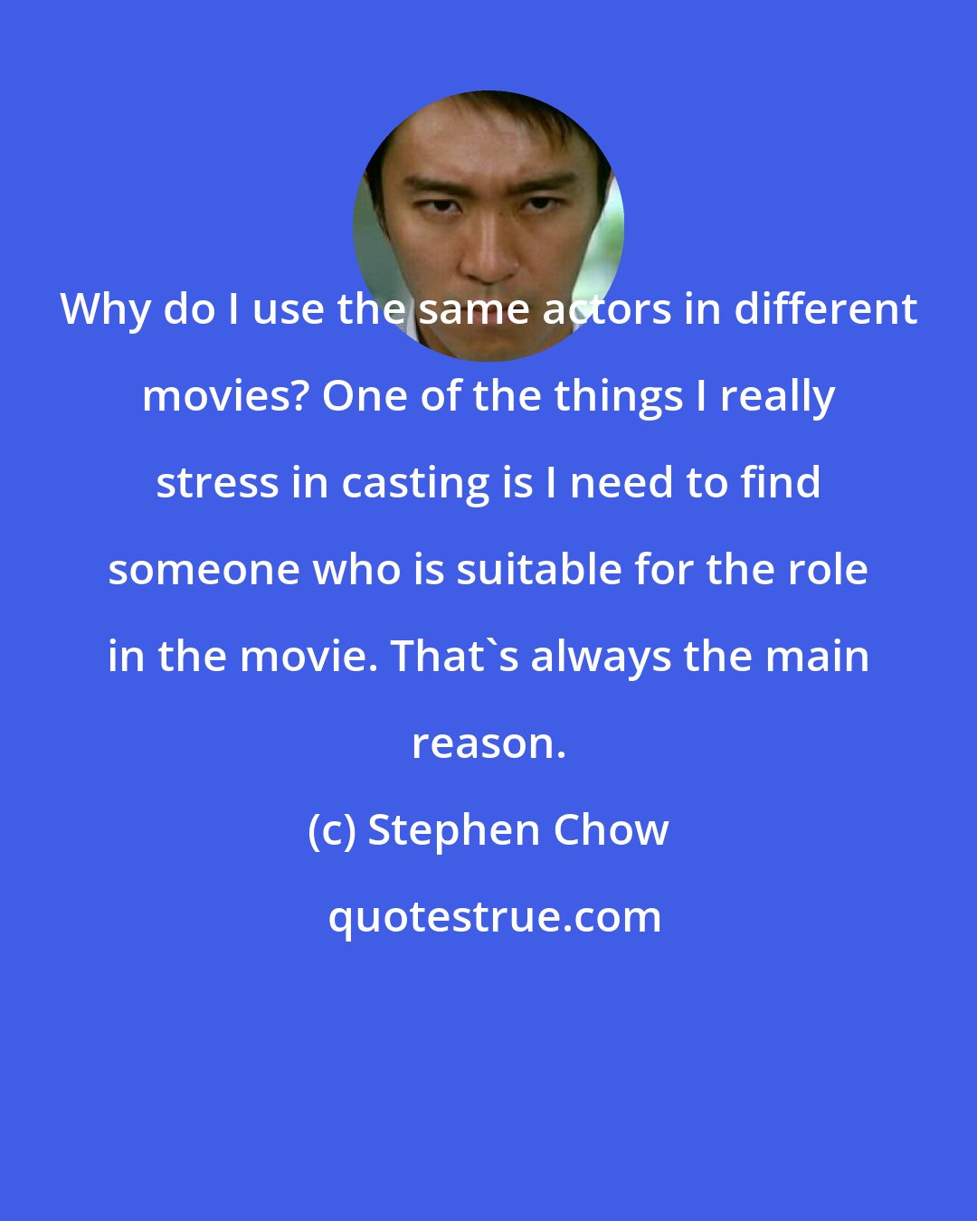 Stephen Chow: Why do I use the same actors in different movies? One of the things I really stress in casting is I need to find someone who is suitable for the role in the movie. That's always the main reason.