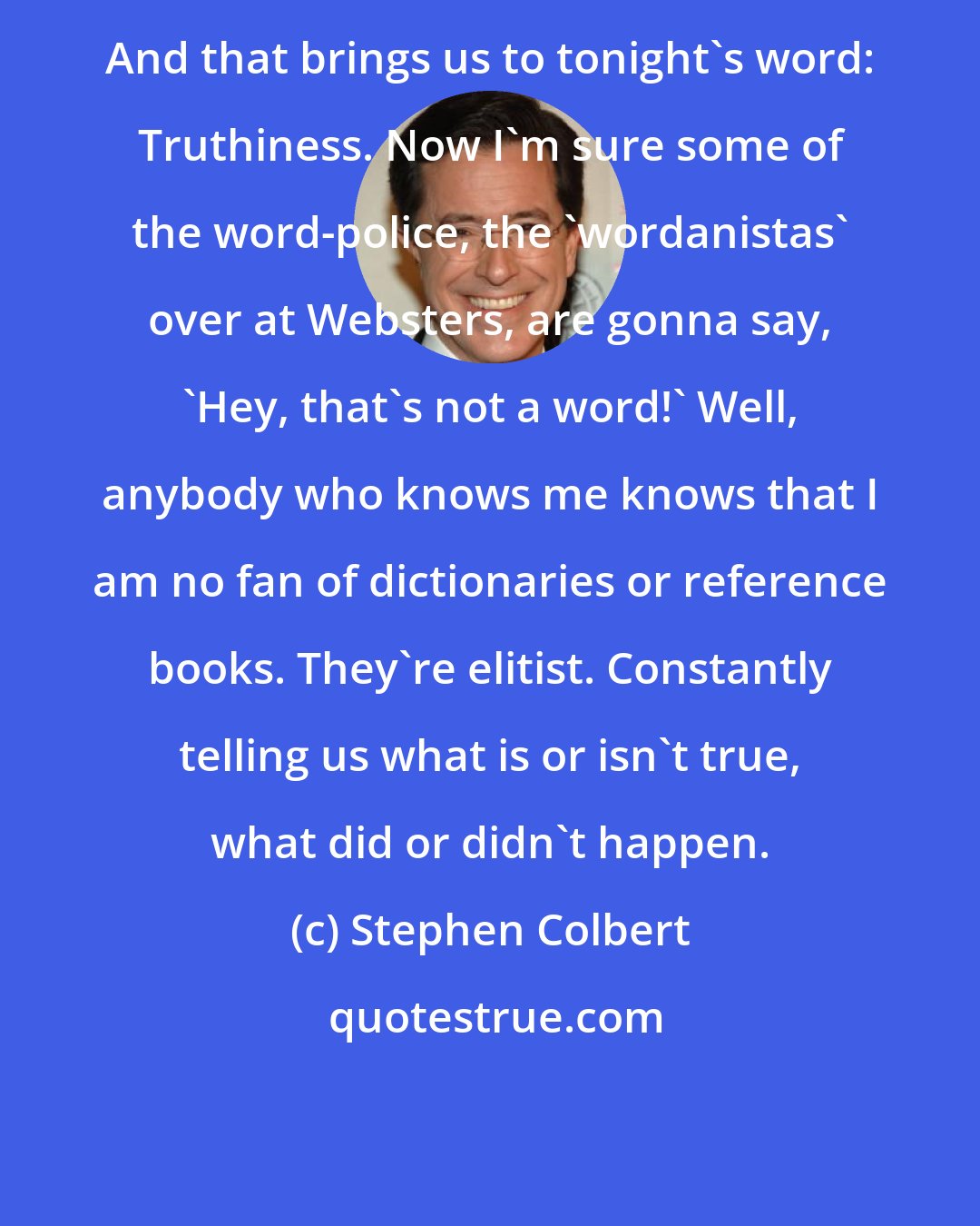 Stephen Colbert: And that brings us to tonight's word: Truthiness. Now I'm sure some of the word-police, the 'wordanistas' over at Websters, are gonna say, 'Hey, that's not a word!' Well, anybody who knows me knows that I am no fan of dictionaries or reference books. They're elitist. Constantly telling us what is or isn't true, what did or didn't happen.