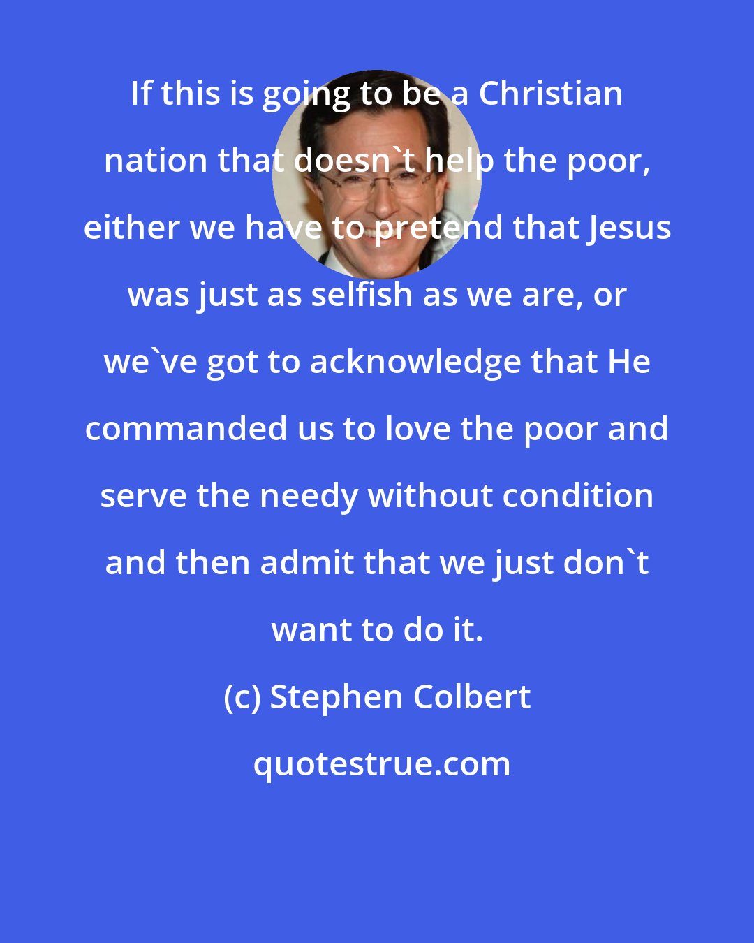 Stephen Colbert: If this is going to be a Christian nation that doesn't help the poor, either we have to pretend that Jesus was just as selfish as we are, or we've got to acknowledge that He commanded us to love the poor and serve the needy without condition and then admit that we just don't want to do it.