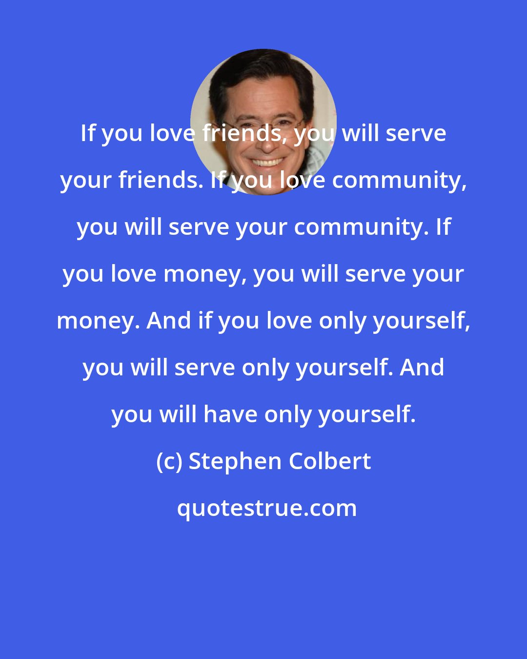 Stephen Colbert: If you love friends, you will serve your friends. If you love community, you will serve your community. If you love money, you will serve your money. And if you love only yourself, you will serve only yourself. And you will have only yourself.