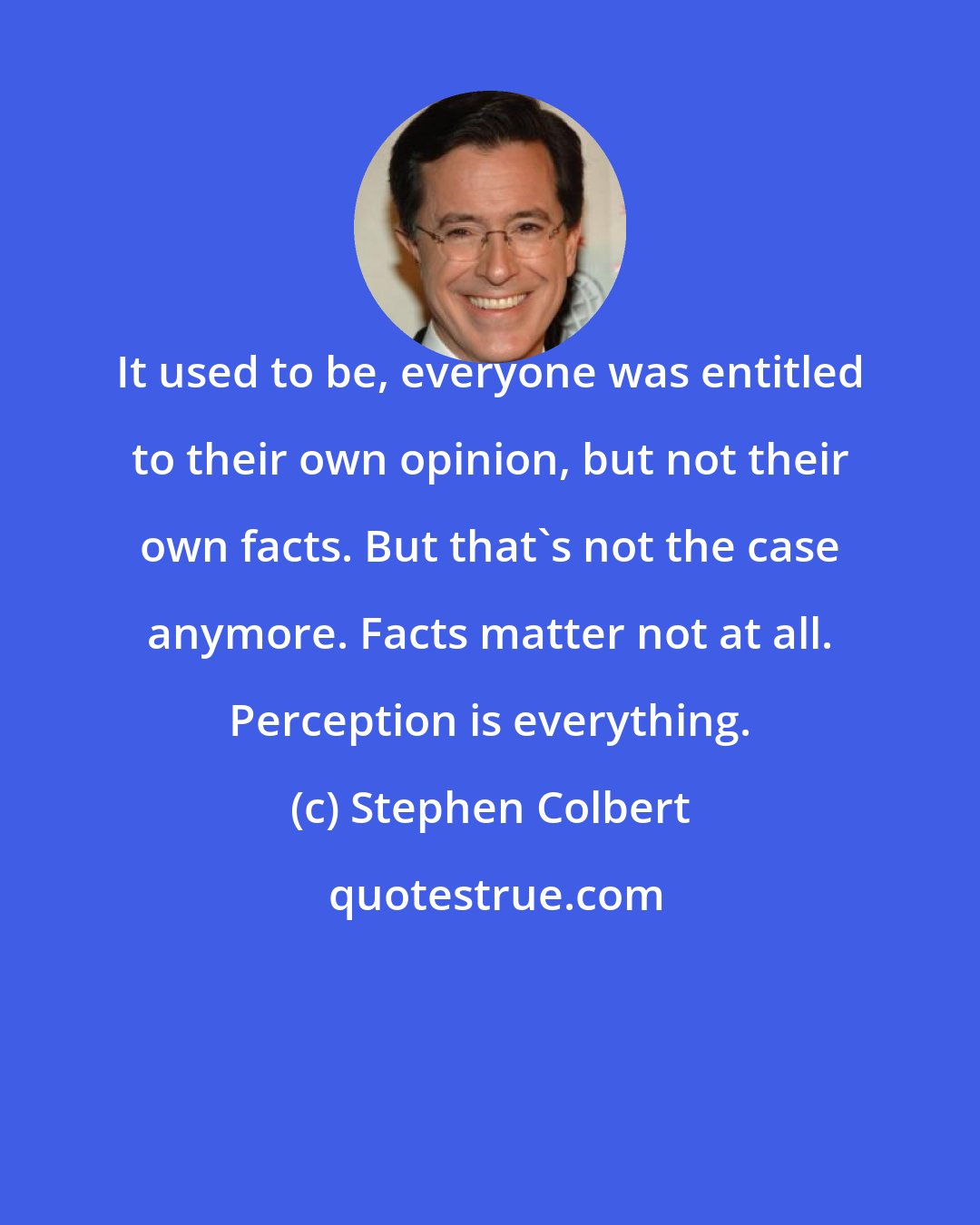 Stephen Colbert: It used to be, everyone was entitled to their own opinion, but not their own facts. But that's not the case anymore. Facts matter not at all. Perception is everything.