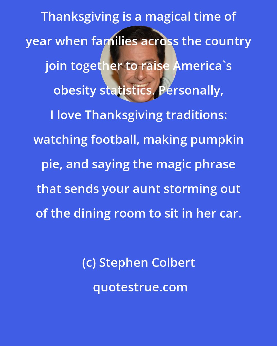 Stephen Colbert: Thanksgiving is a magical time of year when families across the country join together to raise America's obesity statistics. Personally, I love Thanksgiving traditions: watching football, making pumpkin pie, and saying the magic phrase that sends your aunt storming out of the dining room to sit in her car.