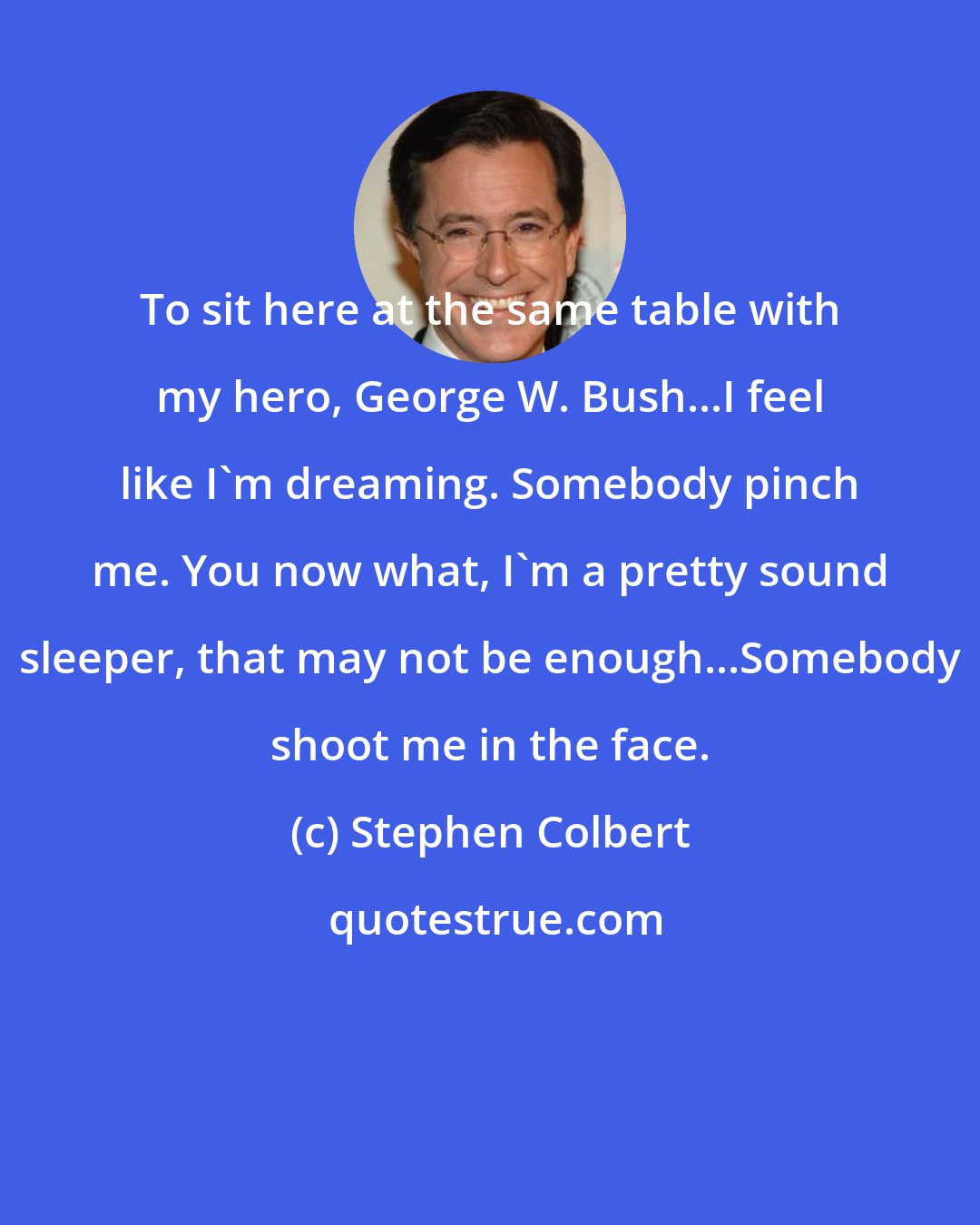 Stephen Colbert: To sit here at the same table with my hero, George W. Bush...I feel like I'm dreaming. Somebody pinch me. You now what, I'm a pretty sound sleeper, that may not be enough...Somebody shoot me in the face.