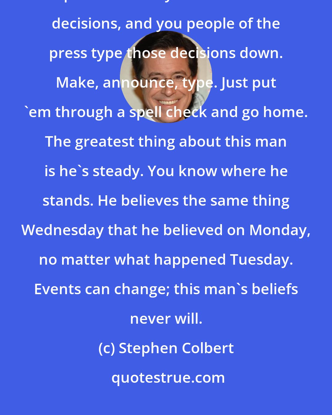 Stephen Colbert: Here's how it works: the president makes decisions. He's the decider. The press secretary announces those decisions, and you people of the press type those decisions down. Make, announce, type. Just put 'em through a spell check and go home. The greatest thing about this man is he's steady. You know where he stands. He believes the same thing Wednesday that he believed on Monday, no matter what happened Tuesday. Events can change; this man's beliefs never will.