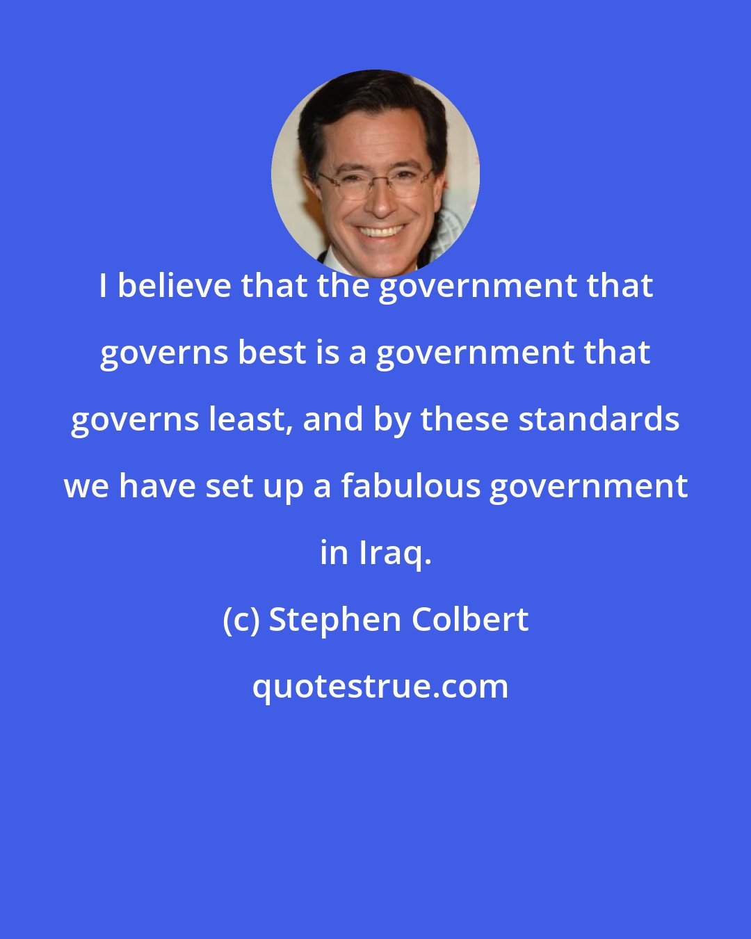 Stephen Colbert: I believe that the government that governs best is a government that governs least, and by these standards we have set up a fabulous government in Iraq.