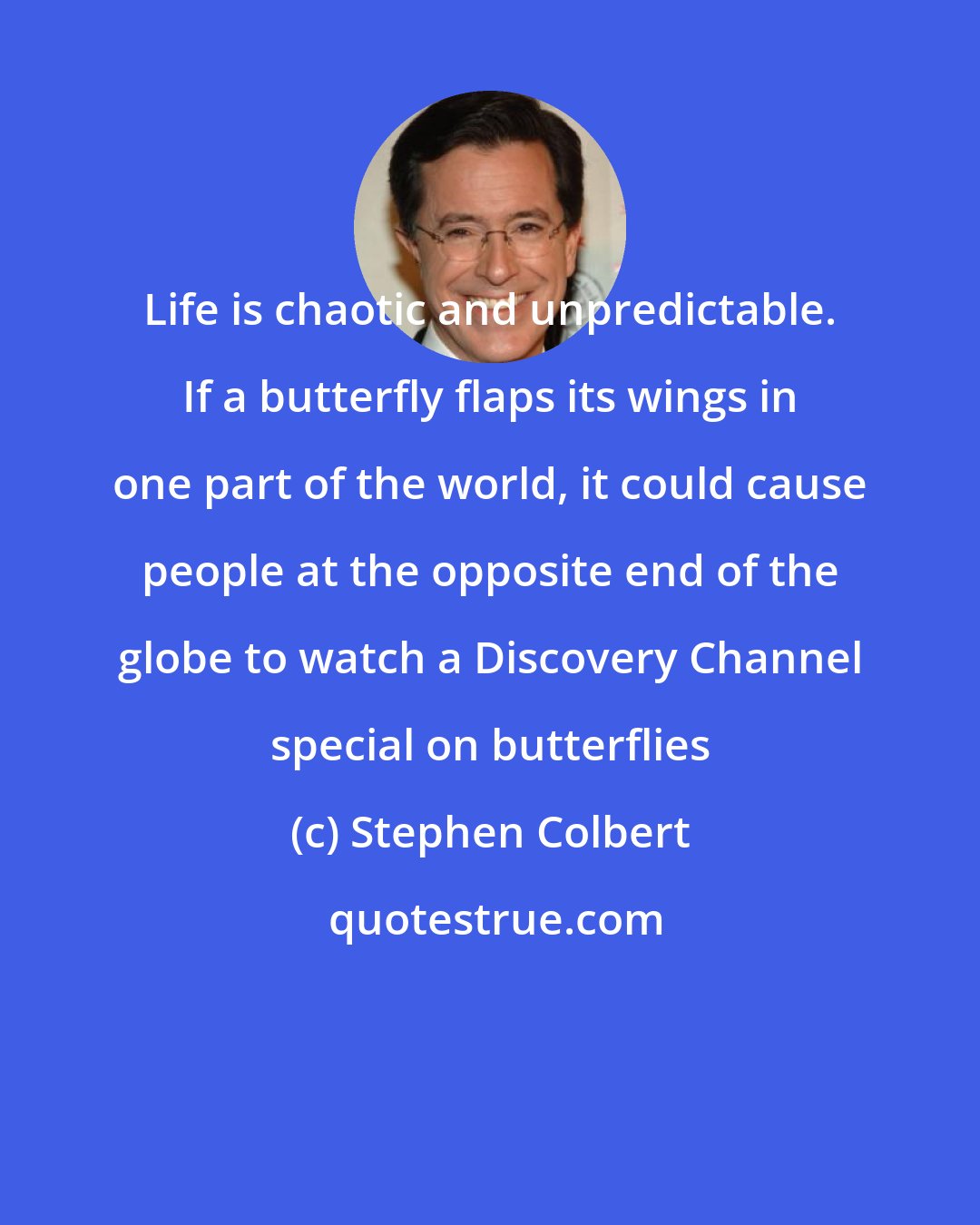 Stephen Colbert: Life is chaotic and unpredictable. If a butterfly flaps its wings in one part of the world, it could cause people at the opposite end of the globe to watch a Discovery Channel special on butterflies