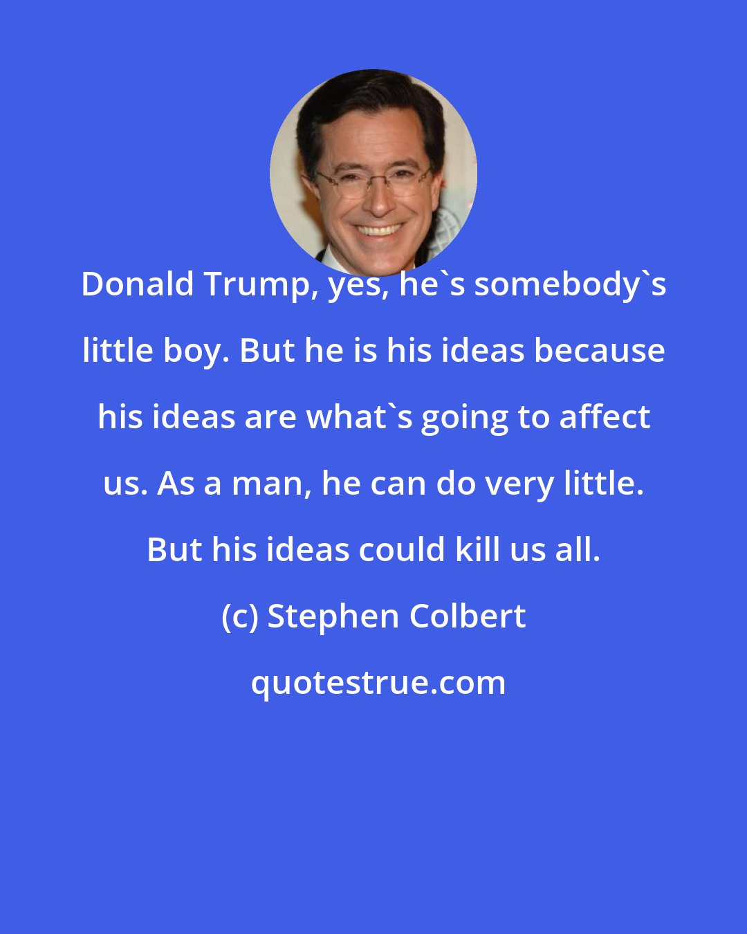 Stephen Colbert: Donald Trump, yes, he's somebody's little boy. But he is his ideas because his ideas are what's going to affect us. As a man, he can do very little. But his ideas could kill us all.