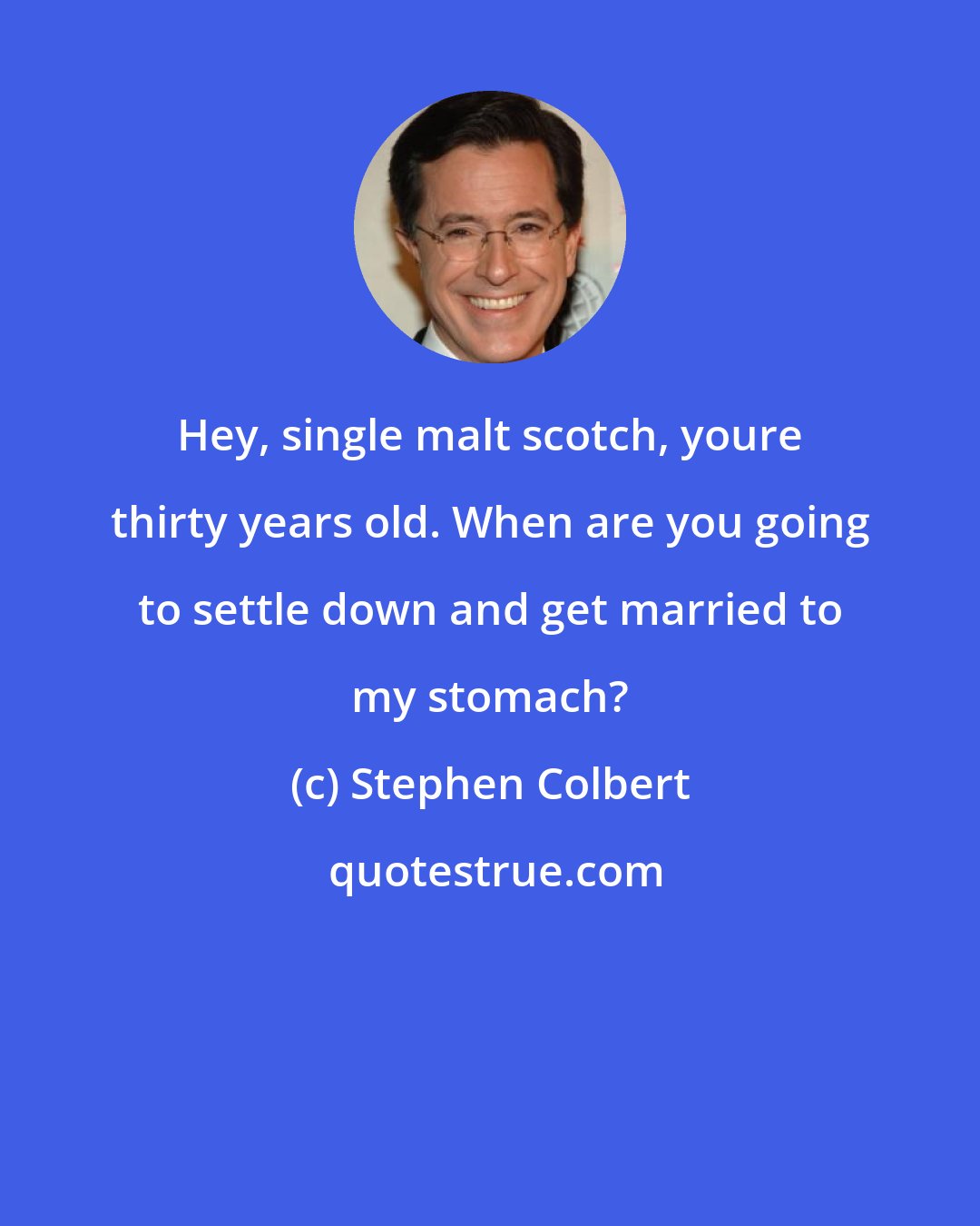 Stephen Colbert: Hey, single malt scotch, youre thirty years old. When are you going to settle down and get married to my stomach?