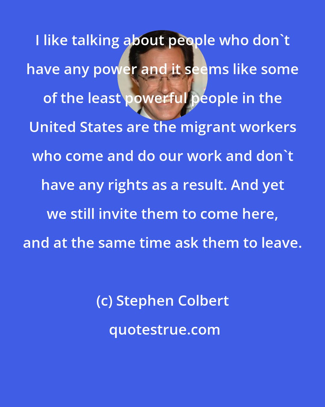 Stephen Colbert: I like talking about people who don't have any power and it seems like some of the least powerful people in the United States are the migrant workers who come and do our work and don't have any rights as a result. And yet we still invite them to come here, and at the same time ask them to leave.