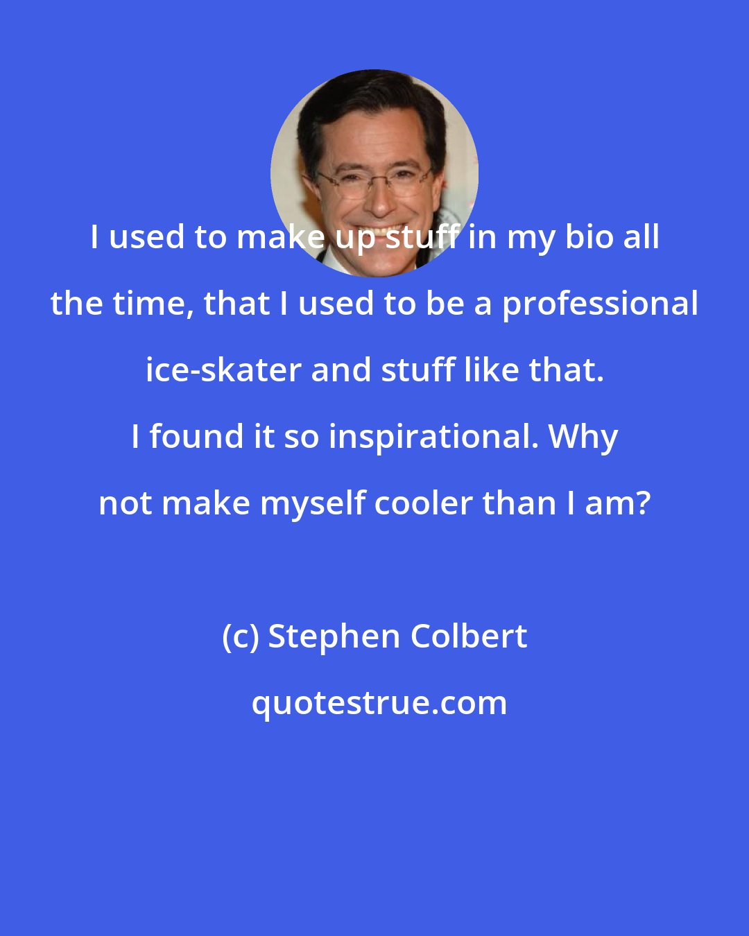 Stephen Colbert: I used to make up stuff in my bio all the time, that I used to be a professional ice-skater and stuff like that. I found it so inspirational. Why not make myself cooler than I am?