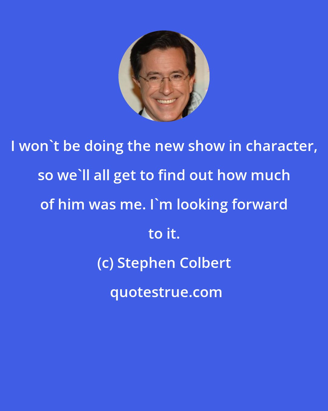 Stephen Colbert: I won't be doing the new show in character, so we'll all get to find out how much of him was me. I'm looking forward to it.