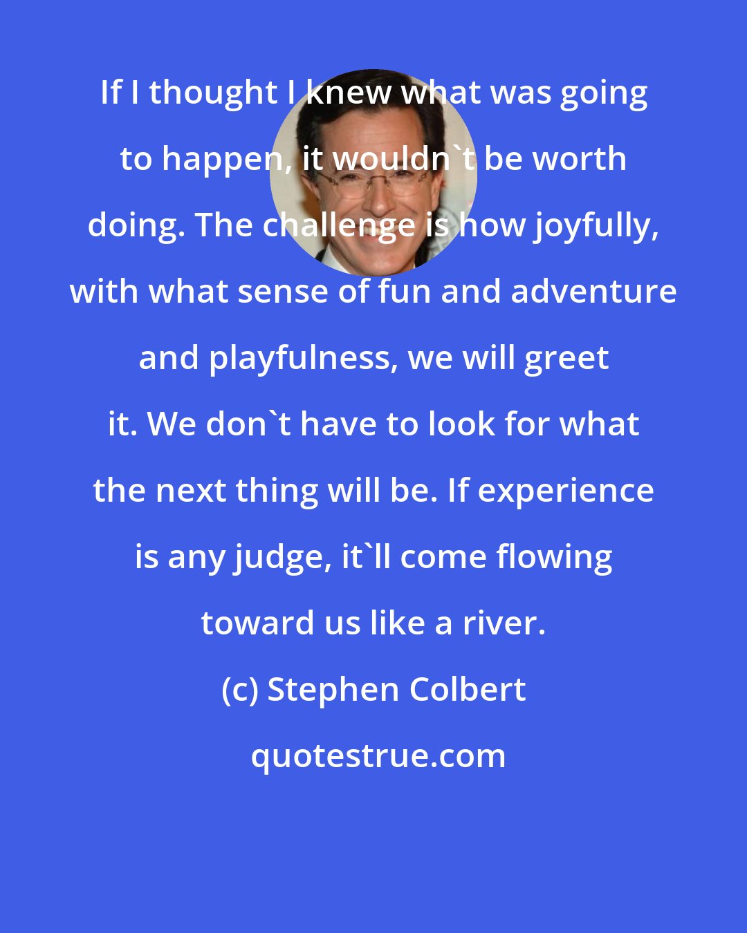 Stephen Colbert: If I thought I knew what was going to happen, it wouldn't be worth doing. The challenge is how joyfully, with what sense of fun and adventure and playfulness, we will greet it. We don't have to look for what the next thing will be. If experience is any judge, it'll come flowing toward us like a river.