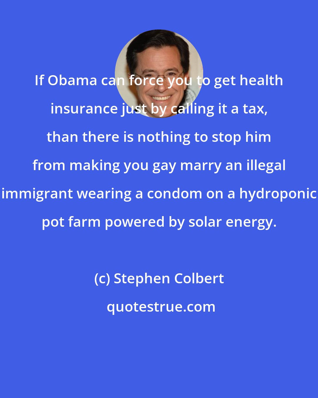 Stephen Colbert: If Obama can force you to get health insurance just by calling it a tax, than there is nothing to stop him from making you gay marry an illegal immigrant wearing a condom on a hydroponic pot farm powered by solar energy.