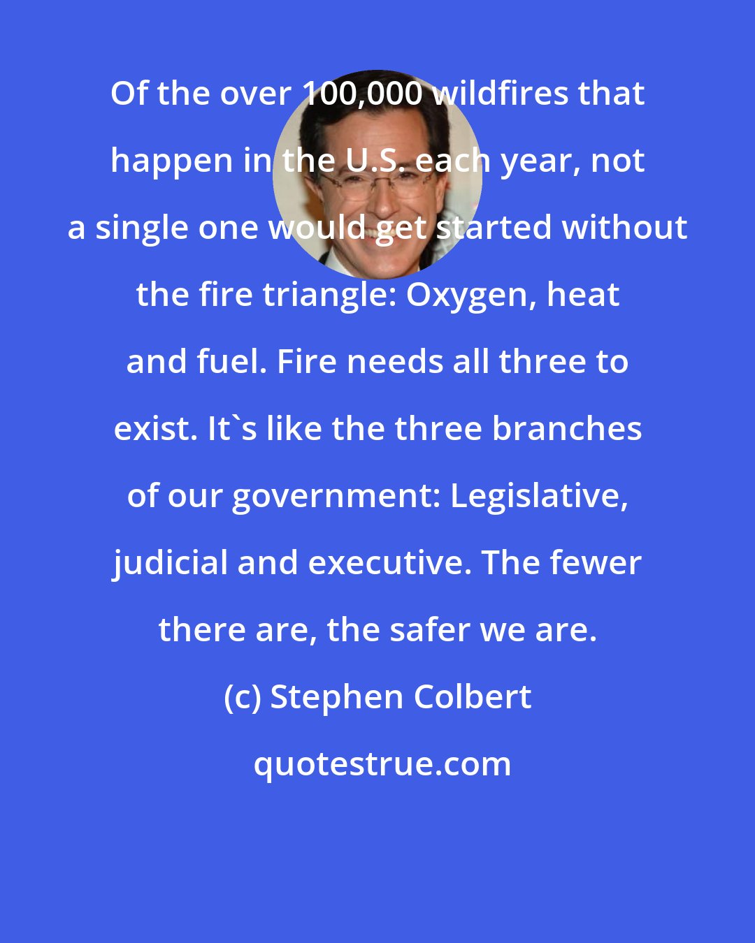 Stephen Colbert: Of the over 100,000 wildfires that happen in the U.S. each year, not a single one would get started without the fire triangle: Oxygen, heat and fuel. Fire needs all three to exist. It's like the three branches of our government: Legislative, judicial and executive. The fewer there are, the safer we are.