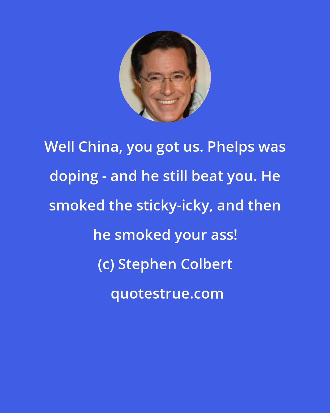 Stephen Colbert: Well China, you got us. Phelps was doping - and he still beat you. He smoked the sticky-icky, and then he smoked your ass!