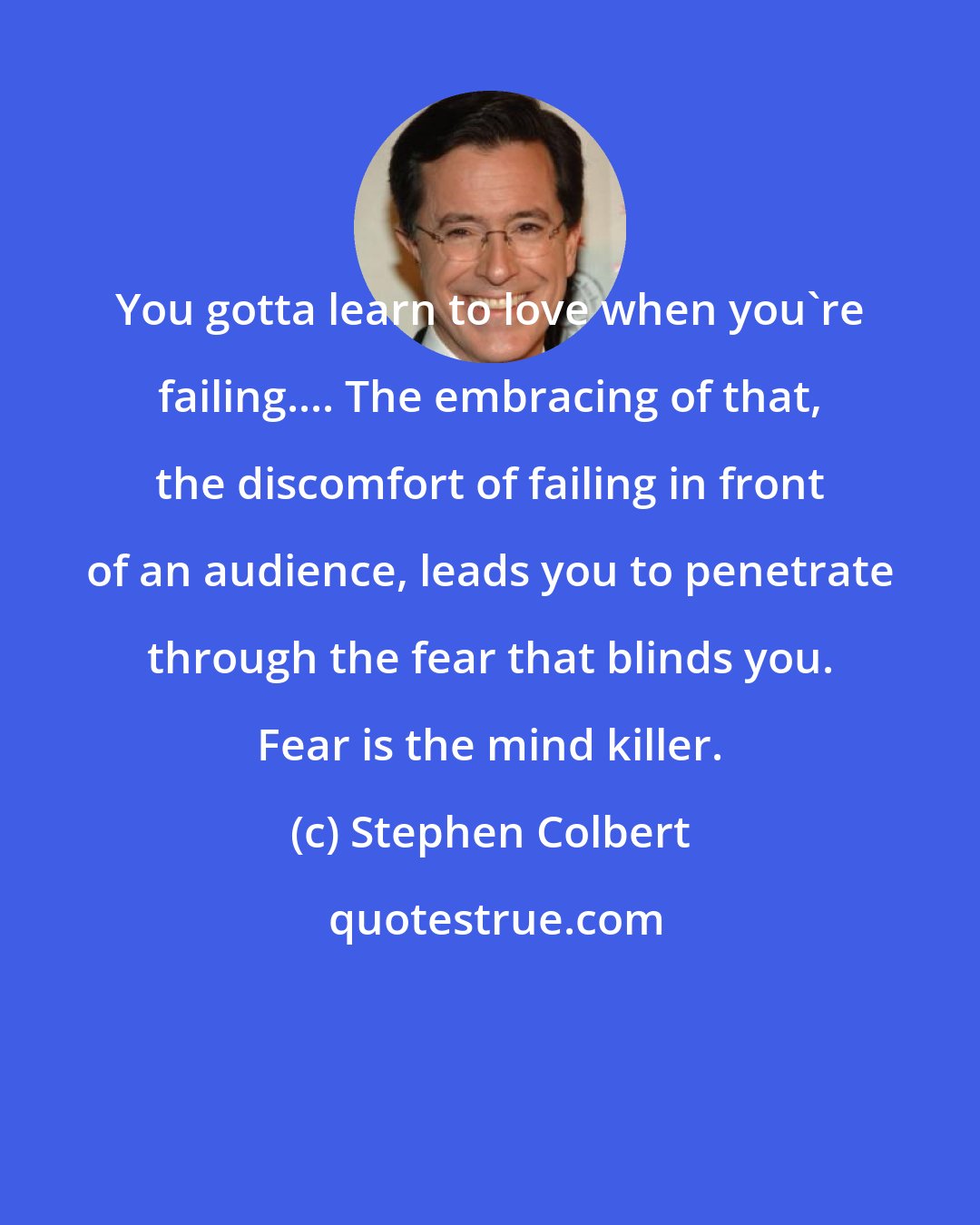 Stephen Colbert: You gotta learn to love when you're failing.... The embracing of that, the discomfort of failing in front of an audience, leads you to penetrate through the fear that blinds you. Fear is the mind killer.