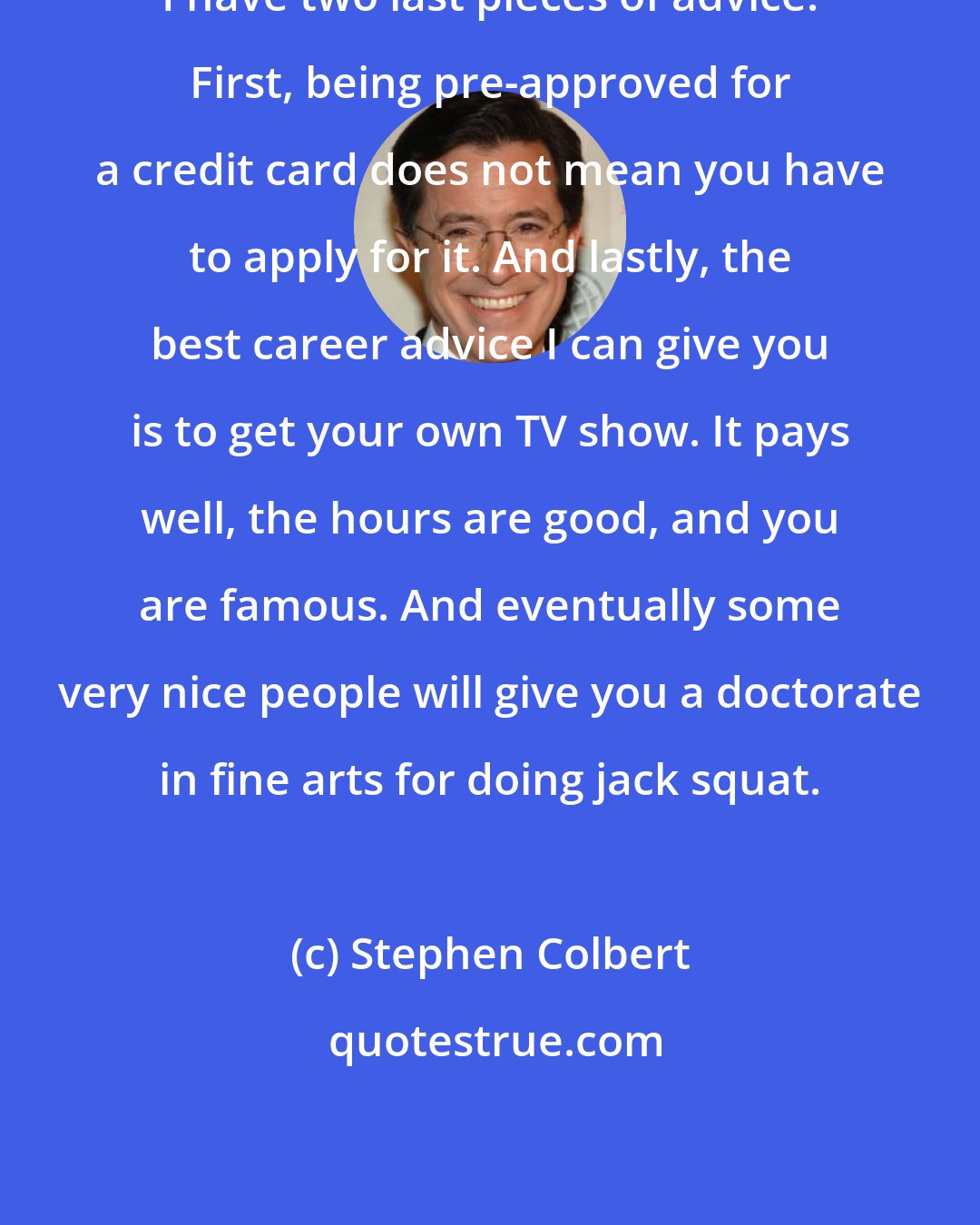 Stephen Colbert: I have two last pieces of advice. First, being pre-approved for a credit card does not mean you have to apply for it. And lastly, the best career advice I can give you is to get your own TV show. It pays well, the hours are good, and you are famous. And eventually some very nice people will give you a doctorate in fine arts for doing jack squat.