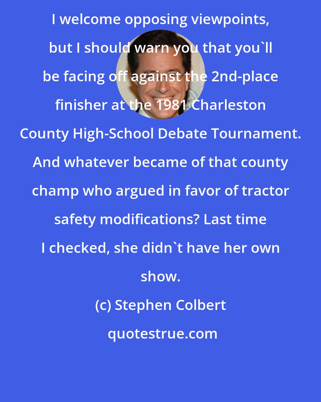 Stephen Colbert: I welcome opposing viewpoints, but I should warn you that you'll be facing off against the 2nd-place finisher at the 1981 Charleston County High-School Debate Tournament. And whatever became of that county champ who argued in favor of tractor safety modifications? Last time I checked, she didn't have her own show.