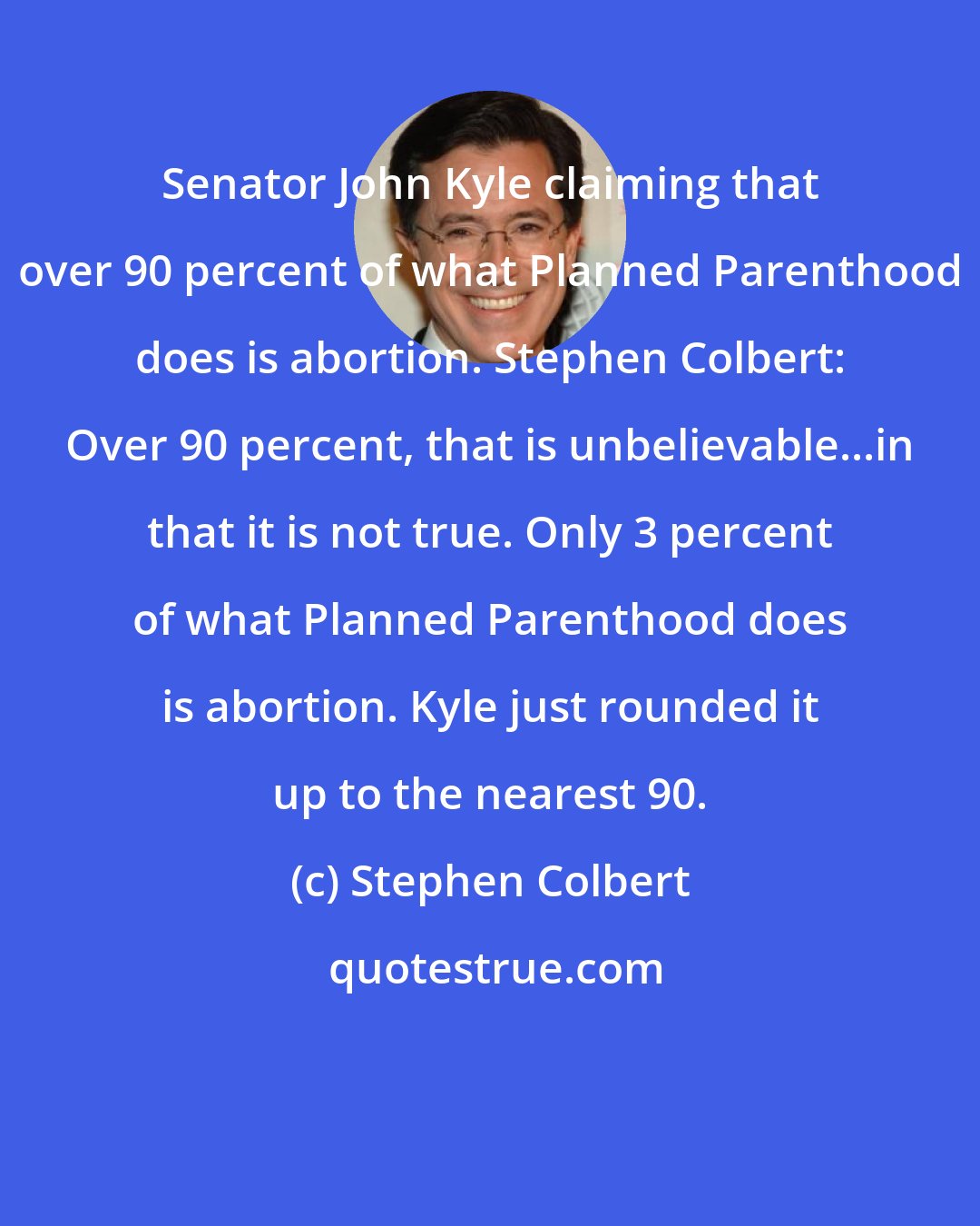 Stephen Colbert: Senator John Kyle claiming that over 90 percent of what Planned Parenthood does is abortion. Stephen Colbert: Over 90 percent, that is unbelievable...in that it is not true. Only 3 percent of what Planned Parenthood does is abortion. Kyle just rounded it up to the nearest 90.