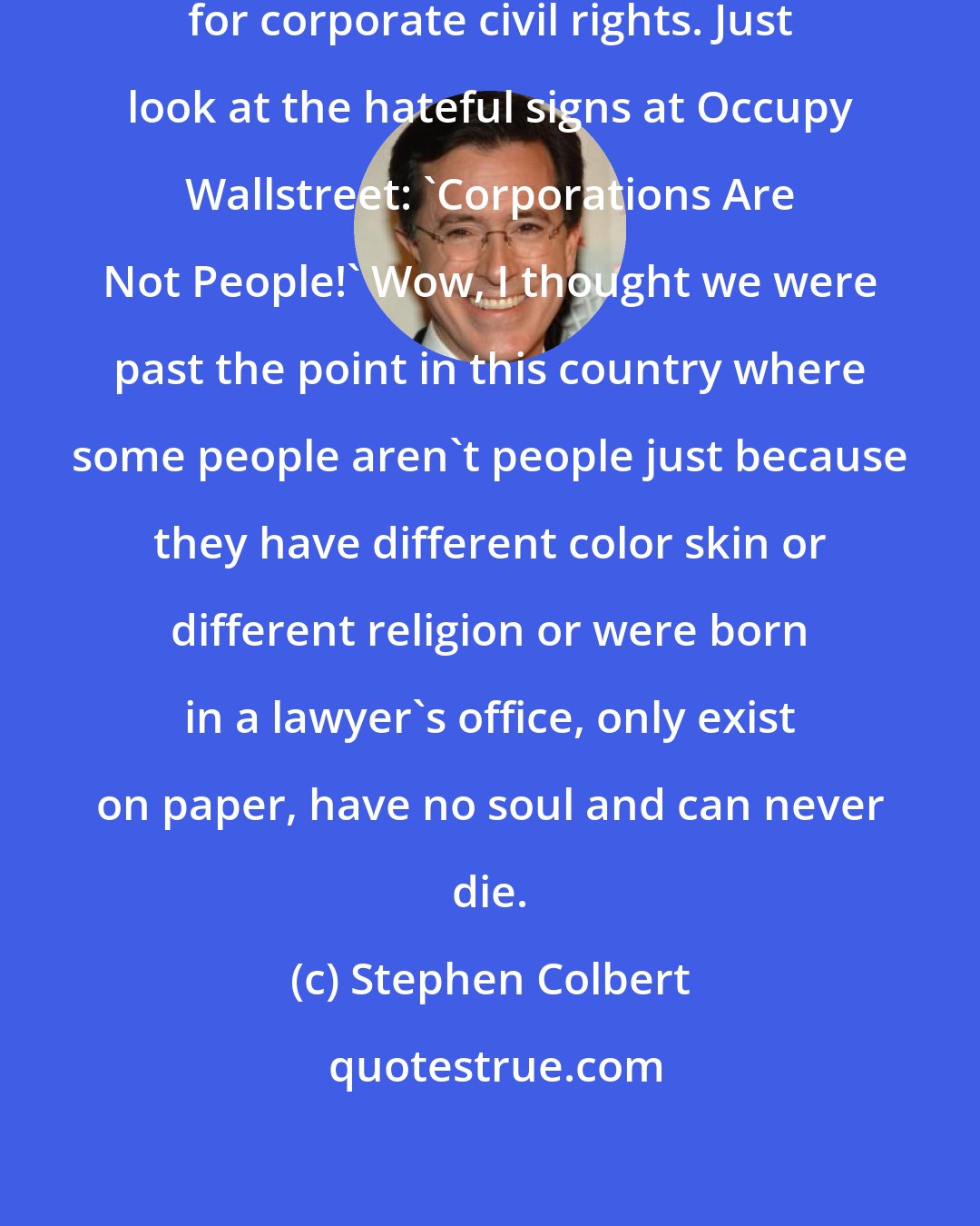 Stephen Colbert: This is a crucial time in the fight for corporate civil rights. Just look at the hateful signs at Occupy Wallstreet: 'Corporations Are Not People!' Wow, I thought we were past the point in this country where some people aren't people just because they have different color skin or different religion or were born in a lawyer's office, only exist on paper, have no soul and can never die.