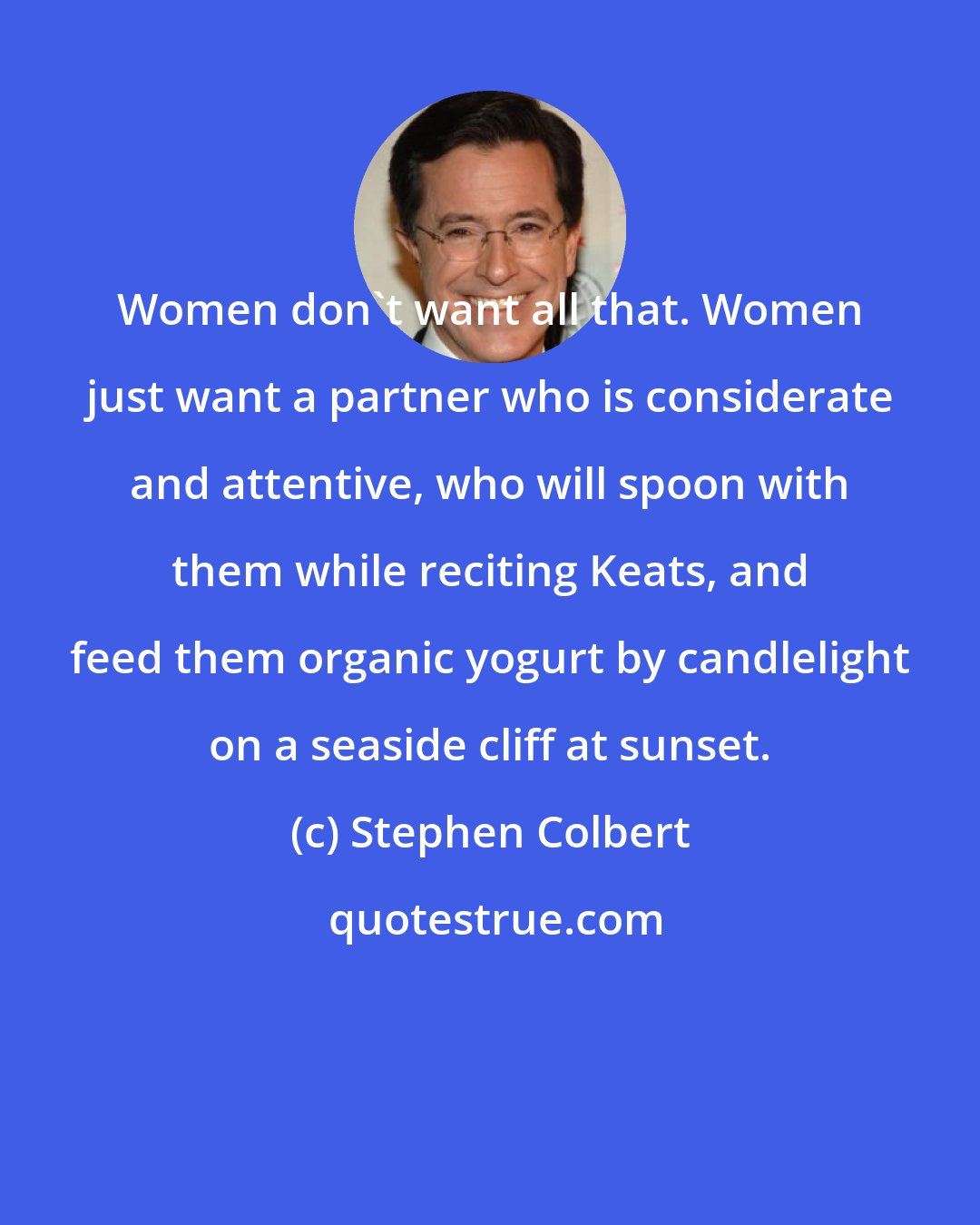 Stephen Colbert: Women don't want all that. Women just want a partner who is considerate and attentive, who will spoon with them while reciting Keats, and feed them organic yogurt by candlelight on a seaside cliff at sunset.