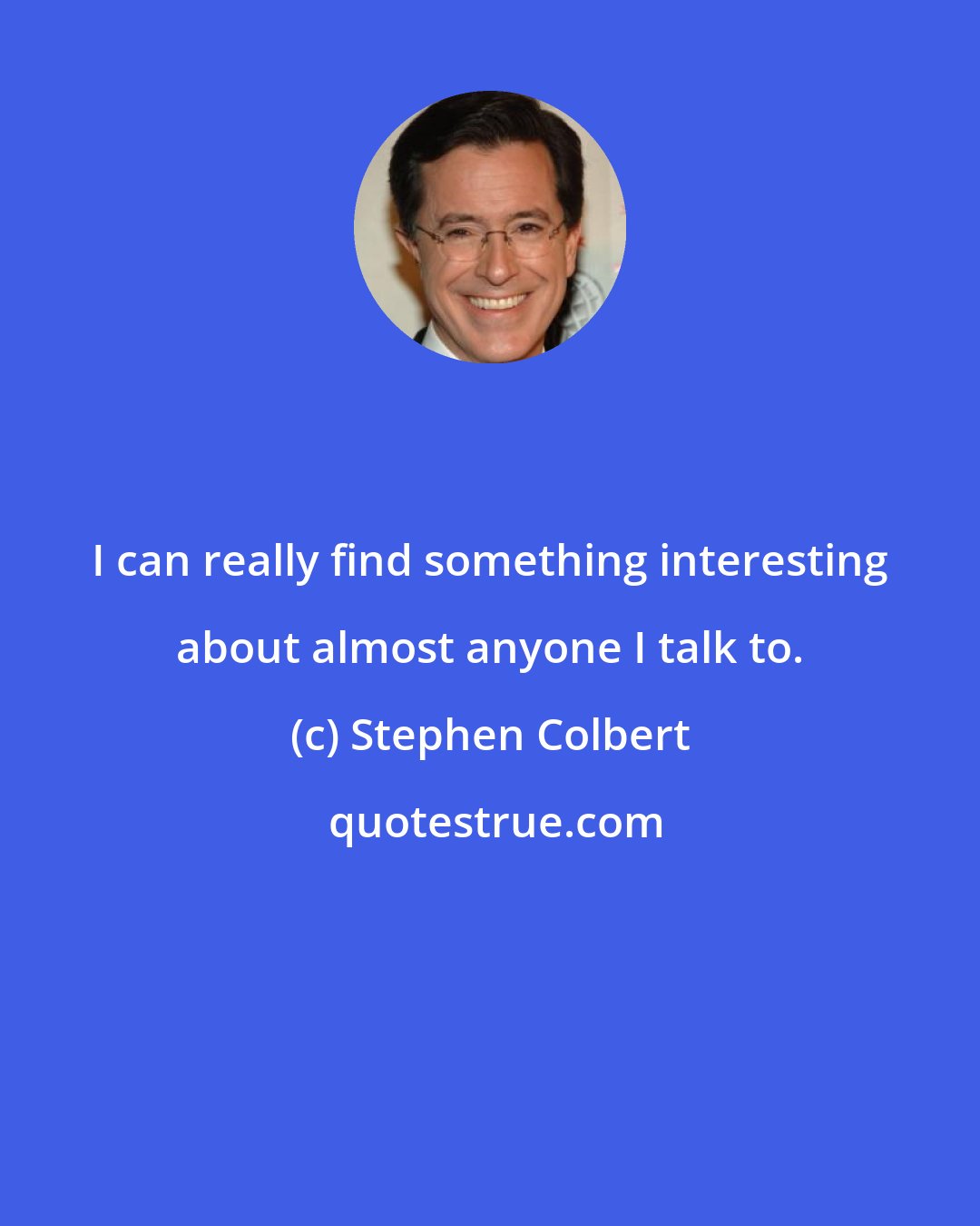 Stephen Colbert: I can really find something interesting about almost anyone I talk to.