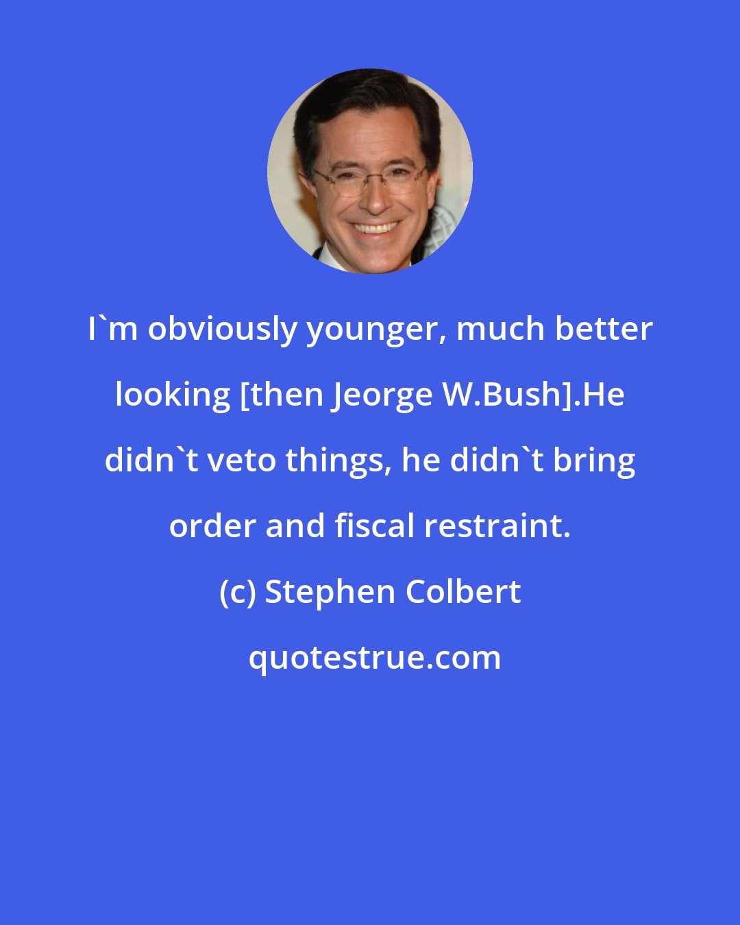 Stephen Colbert: I'm obviously younger, much better looking [then Jeorge W.Bush].He didn't veto things, he didn't bring order and fiscal restraint.
