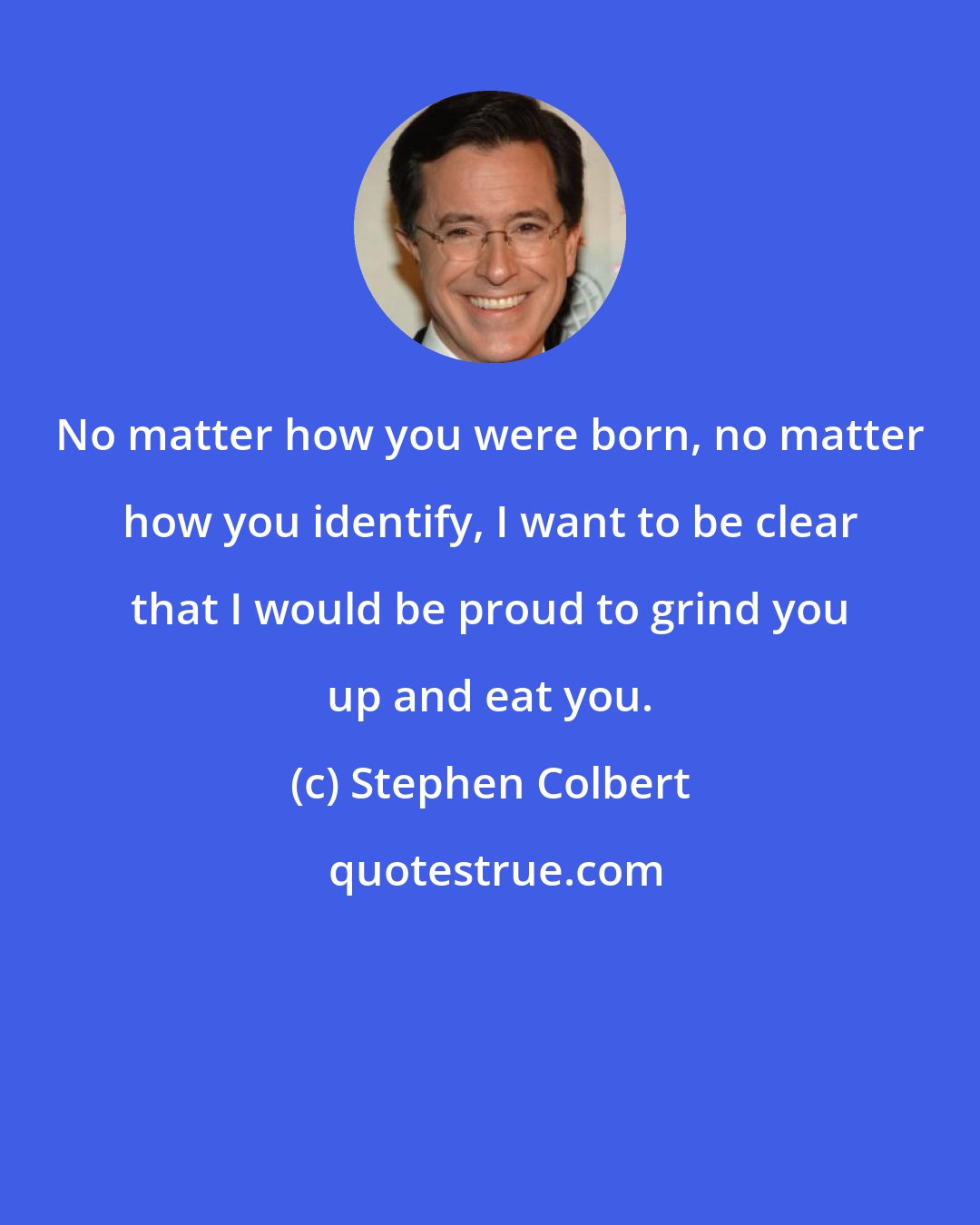 Stephen Colbert: No matter how you were born, no matter how you identify, I want to be clear that I would be proud to grind you up and eat you.