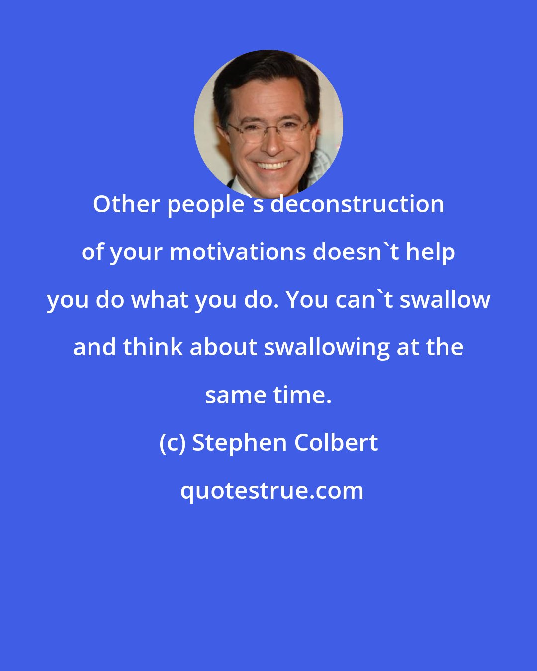 Stephen Colbert: Other people's deconstruction of your motivations doesn't help you do what you do. You can't swallow and think about swallowing at the same time.