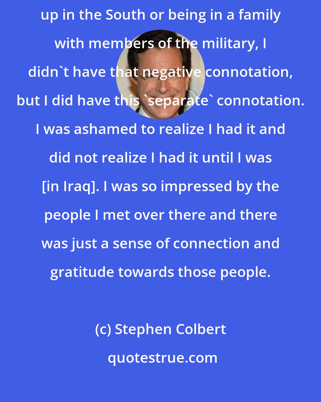 Stephen Colbert: There was sort of a negative association with the military. Maybe growing up in the South or being in a family with members of the military, I didn't have that negative connotation, but I did have this 'separate' connotation. I was ashamed to realize I had it and did not realize I had it until I was [in Iraq]. I was so impressed by the people I met over there and there was just a sense of connection and gratitude towards those people.