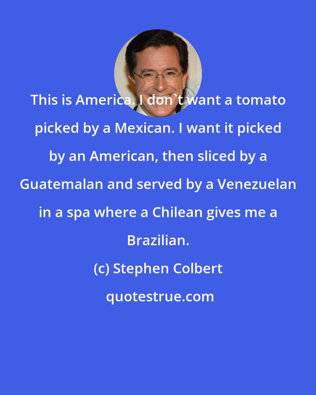 Stephen Colbert: This is America. I don't want a tomato picked by a Mexican. I want it picked by an American, then sliced by a Guatemalan and served by a Venezuelan in a spa where a Chilean gives me a Brazilian.