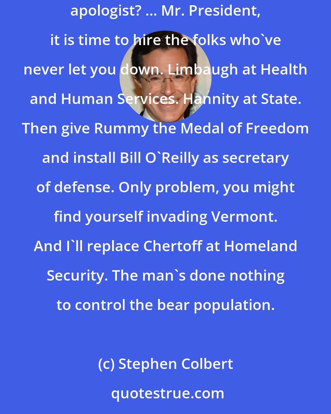 Stephen Colbert: TV's Tony Snow becomes the White House press secretary. How will he make the difficult transition from Fox News reporter to Republican apologist? ... Mr. President, it is time to hire the folks who've never let you down. Limbaugh at Health and Human Services. Hannity at State. Then give Rummy the Medal of Freedom and install Bill O'Reilly as secretary of defense. Only problem, you might find yourself invading Vermont. And I'll replace Chertoff at Homeland Security. The man's done nothing to control the bear population.