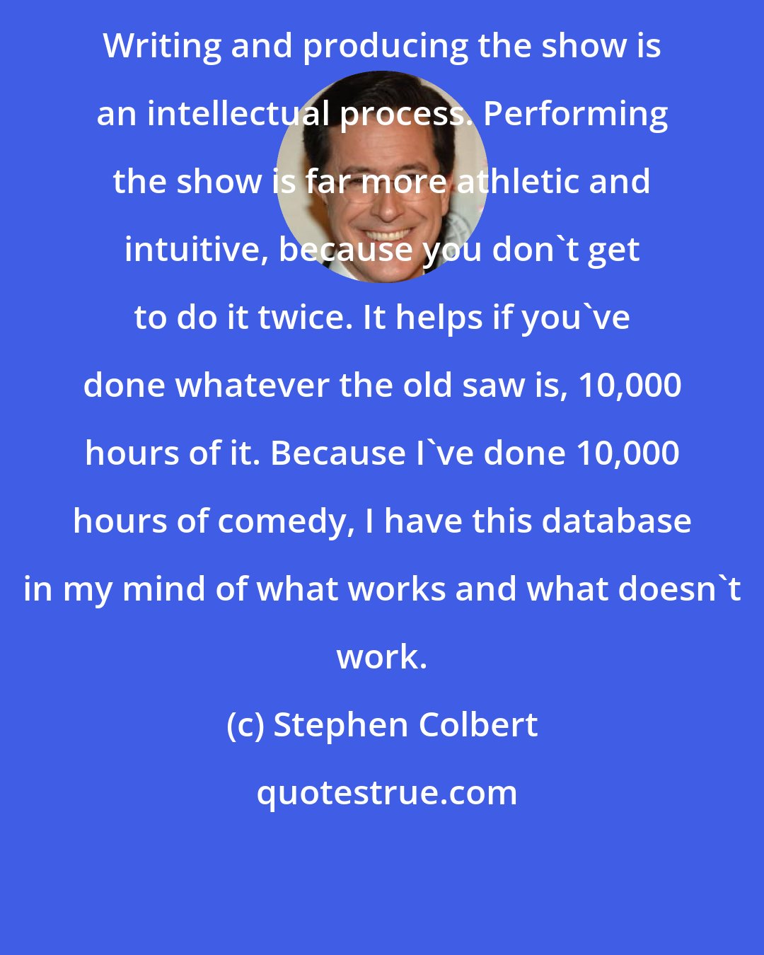 Stephen Colbert: Writing and producing the show is an intellectual process. Performing the show is far more athletic and intuitive, because you don't get to do it twice. It helps if you've done whatever the old saw is, 10,000 hours of it. Because I've done 10,000 hours of comedy, I have this database in my mind of what works and what doesn't work.