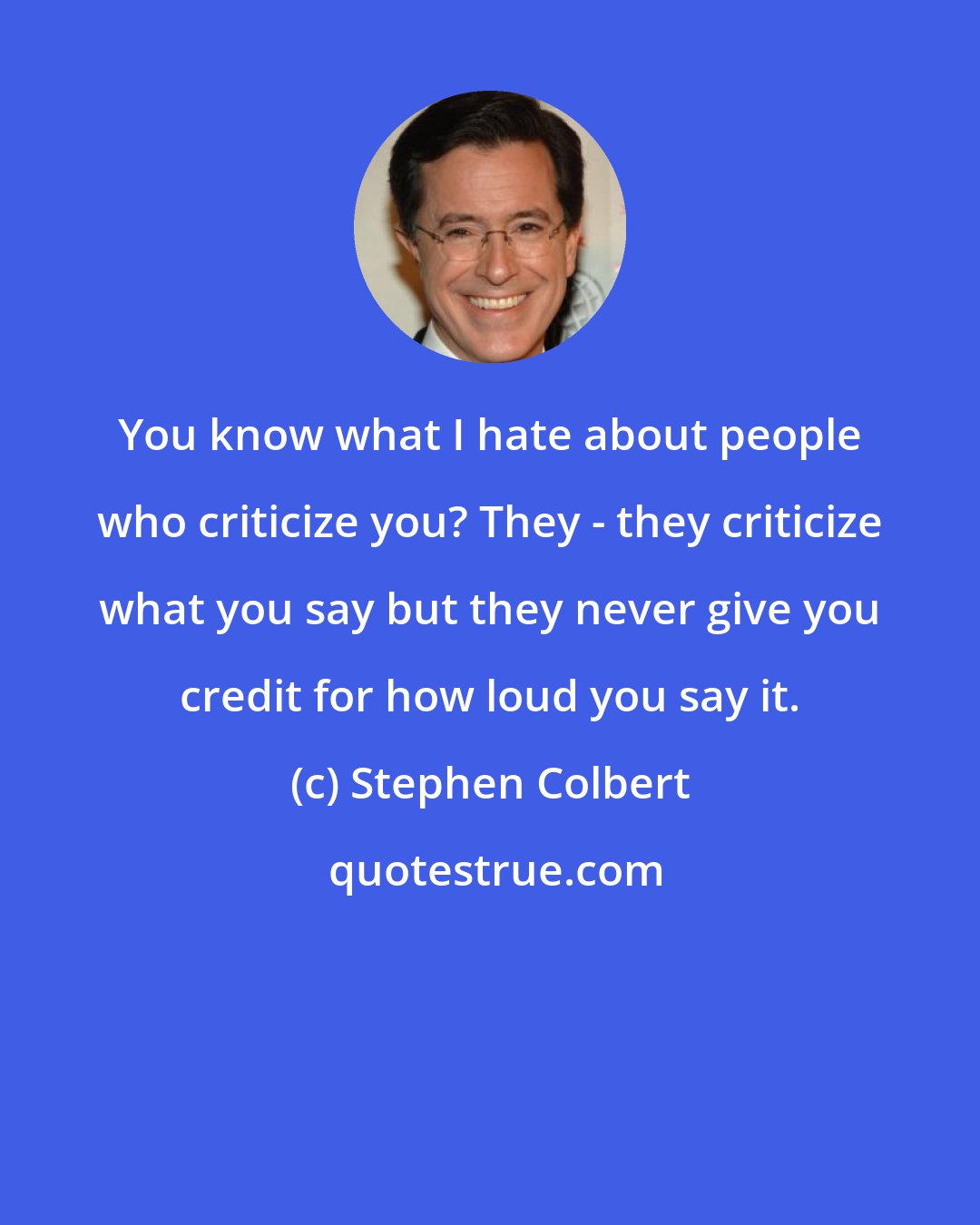 Stephen Colbert: You know what I hate about people who criticize you? They - they criticize what you say but they never give you credit for how loud you say it.