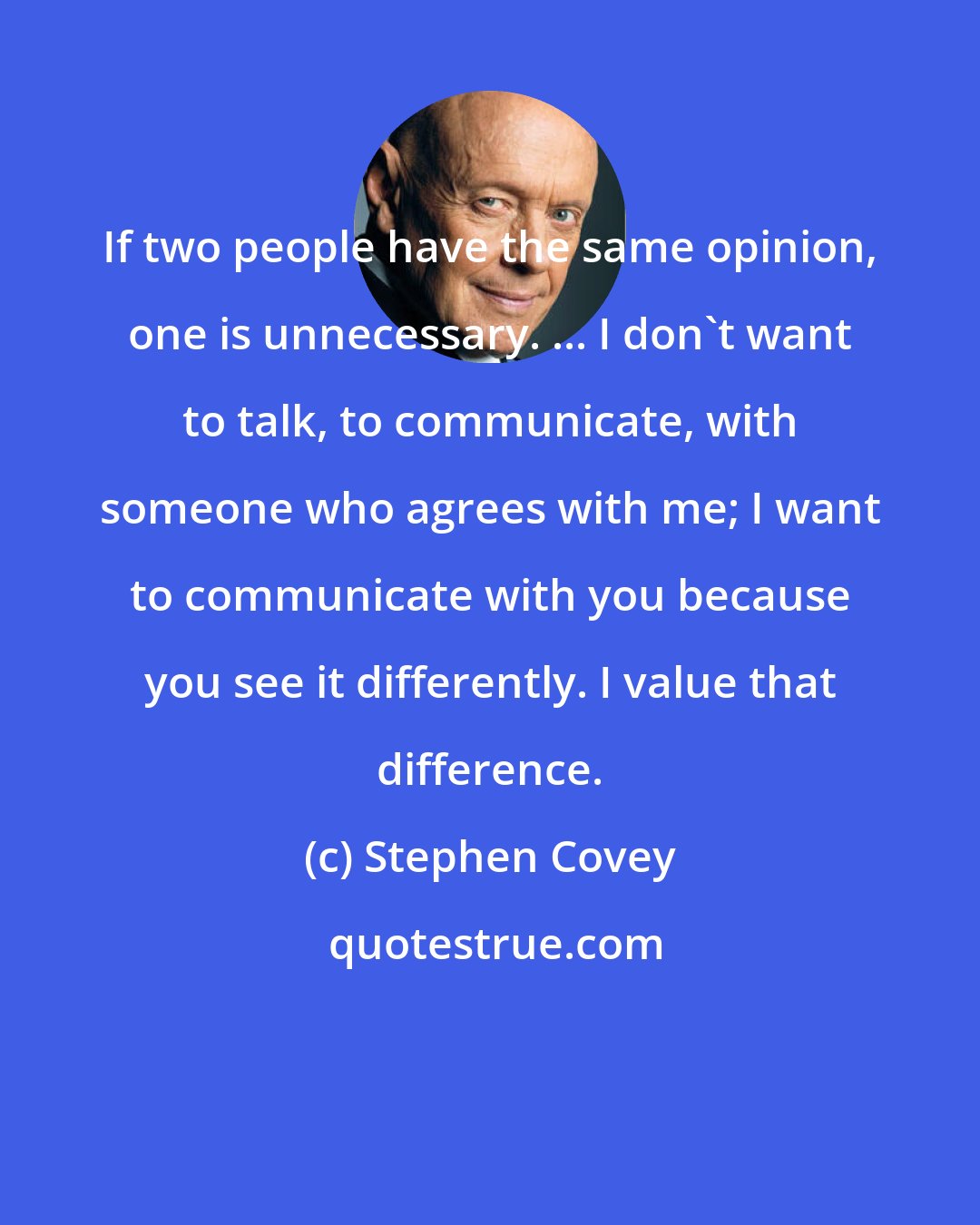 Stephen Covey: If two people have the same opinion, one is unnecessary. ... I don't want to talk, to communicate, with someone who agrees with me; I want to communicate with you because you see it differently. I value that difference.