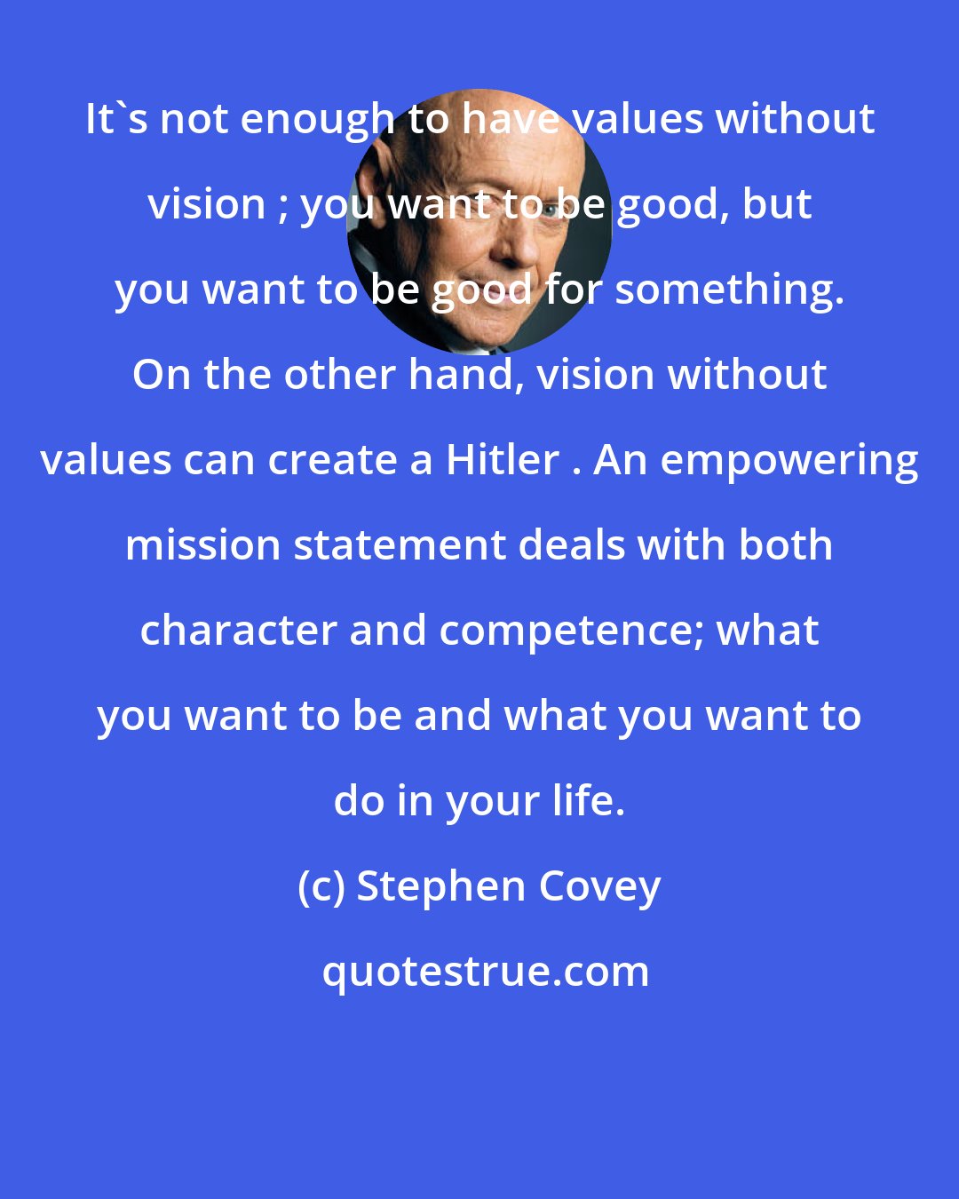 Stephen Covey: It's not enough to have values without vision ; you want to be good, but you want to be good for something. On the other hand, vision without values can create a Hitler . An empowering mission statement deals with both character and competence; what you want to be and what you want to do in your life.