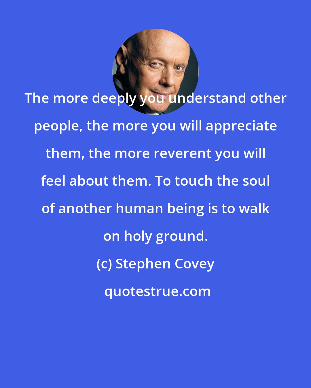 Stephen Covey: The more deeply you understand other people, the more you will appreciate them, the more reverent you will feel about them. To touch the soul of another human being is to walk on holy ground.