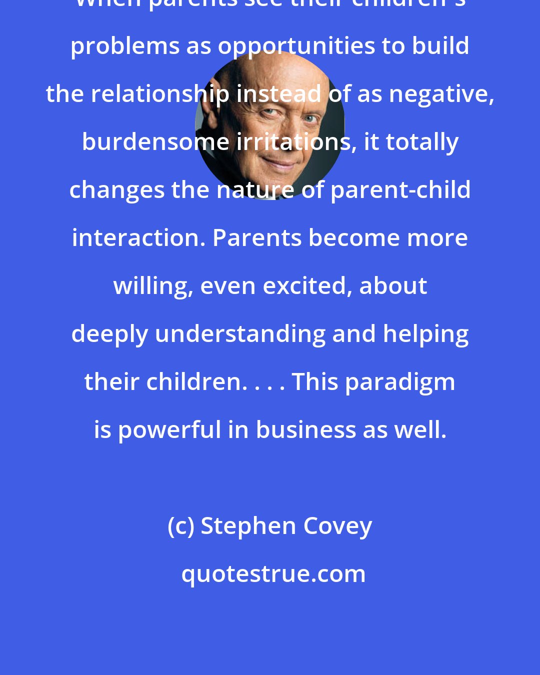 Stephen Covey: When parents see their children's problems as opportunities to build the relationship instead of as negative, burdensome irritations, it totally changes the nature of parent-child interaction. Parents become more willing, even excited, about deeply understanding and helping their children. . . . This paradigm is powerful in business as well.