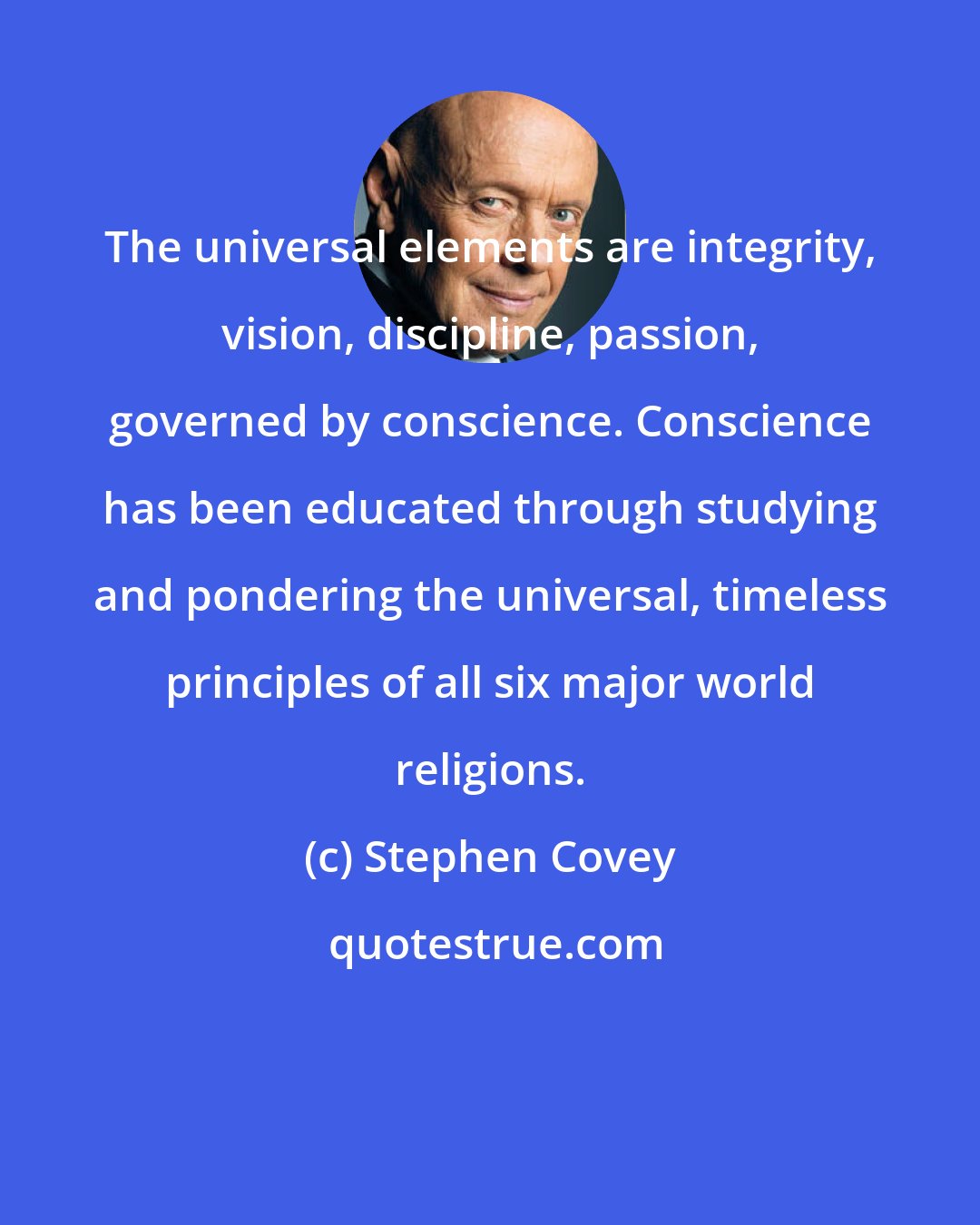 Stephen Covey: The universal elements are integrity, vision, discipline, passion, governed by conscience. Conscience has been educated through studying and pondering the universal, timeless principles of all six major world religions.