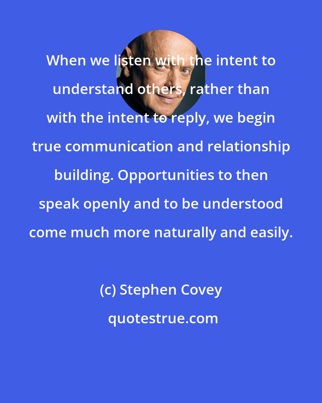 Stephen Covey: When we listen with the intent to understand others, rather than with the intent to reply, we begin true communication and relationship building. Opportunities to then speak openly and to be understood come much more naturally and easily.