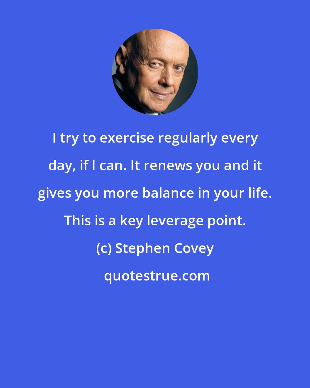 Stephen Covey: I try to exercise regularly every day, if I can. It renews you and it gives you more balance in your life. This is a key leverage point.