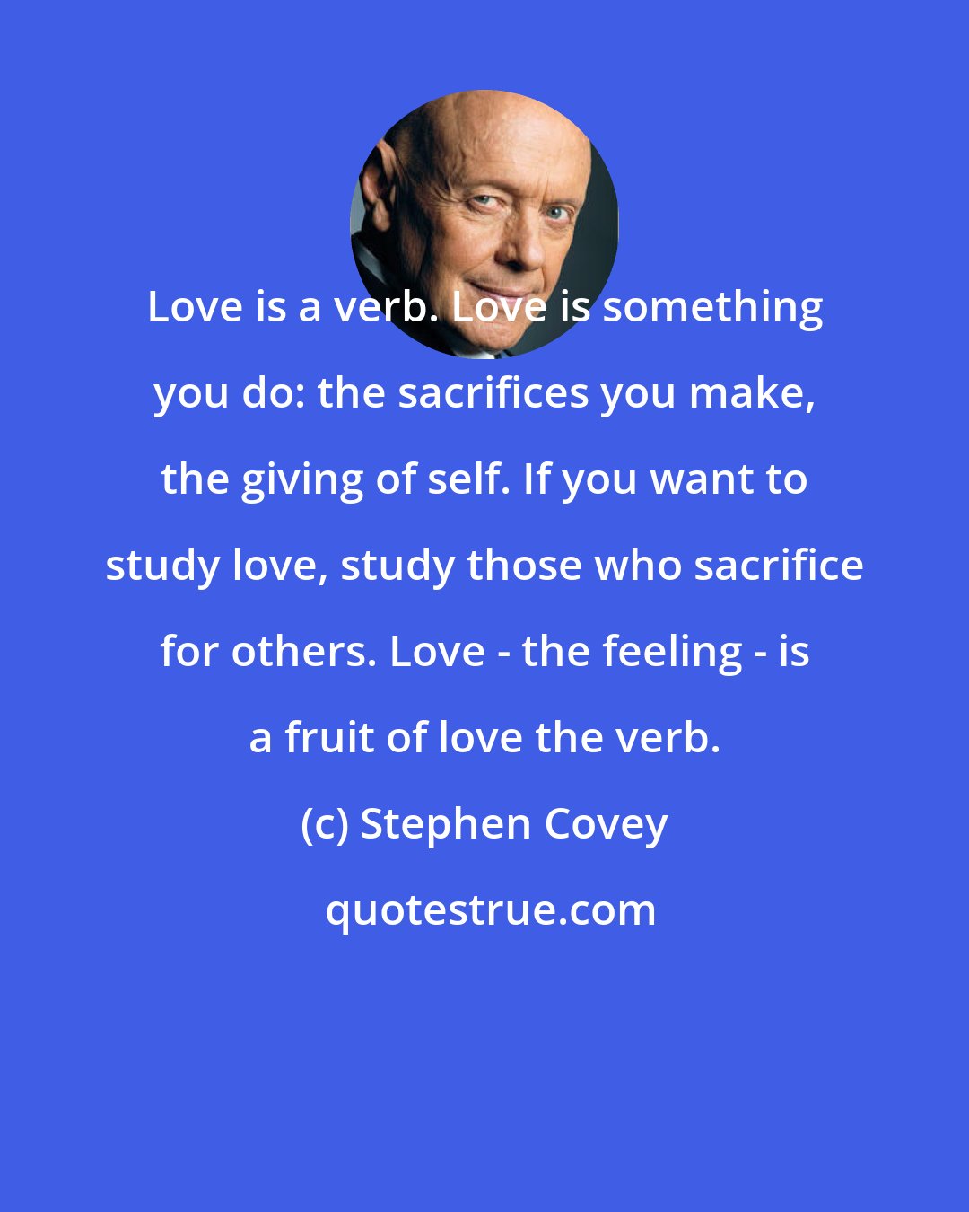 Stephen Covey: Love is a verb. Love is something you do: the sacrifices you make, the giving of self. If you want to study love, study those who sacrifice for others. Love - the feeling - is a fruit of love the verb.